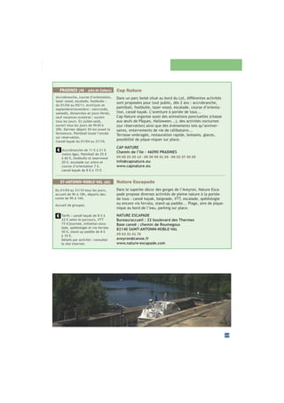 Cap Nature
sont proposées pour tout public, dès 2 ans : accrobranche,
paintball, footbulle, lazer wood, escalade, course d’orienta-
tion, canoë kayak. L’aventure à portée de tous...
Cap Nature organise aussi des animations ponctuelles (chasse
-
saires, enterrements de vie de célibataire...
Terrasse ombragée, restauration rapide, boissons, glaces,
possibilité de pique-niquer sur place.
CAP NATURE
Chemin de l’Ile - 46090 PRADINES
05 65 22 25 12 - 06 30 99 31 26 - 06 22 37 40 29
info@capnature.eu
www.capnature.eu
Accrobranche de 11 € à 21 €
(selon âge). Paintball de 25 €
à 60 €, footbulle et laserwood
20 €, escalade sur arbre et
course d’orientation 7 €,
canoë kayak de 8 € à 15 €.
Accrobranche, course d’orientation,
lazer wood, escalade, footbulle :
du 01/04 au 05/11. Avril/juin et
septembre/novembre : mercredis,
samedis, dimanches et jours fériés,
sauf vacances scolaires : ouvert
tous les jours. En juillet-août,
ouvert tous les jours de 9h30 à
20h. Dernier départ 30 mn avant la
fermeture. Paintball toute l’année
sur réservation.
Canoë kayak du 01/04 au 31/10.
PRADINES (46 - près de Cahors)
29
Nature Escapade
Dans le superbe décor des gorges de l’Aveyron, Nature Esca-
pade propose diverses activités de pleine nature à la portée
de tous : canoë kayak, baignade, VTT, escalade, spéléologie
ou encore via ferrata, stand up paddle... Plage, aire de pique-
nique au bord de l’eau, parking sur place.
NATURE ESCAPADE
Bureau/accueil : 22 boulevard des Thermes
Base canoë : chemin de Roumegous
82140 SAINT-ANTONIN-NOBLE-VAL
05 63 31 41 76
aveyron@canoe.fr
www.nature-escapade.com
ST-ANTONIN-NOBLE-VAL (82)
Du 01/04 au 31/10 tous les jours,
accueil de 9h à 18h, départs des-
cente de 9h à 16h.
Accueil de groupes.
Tarifs : canoë kayak de 8 € à
22 € selon le parcours, VTT
15 €/journée, initiation esca-
lade, spéléologie et via ferrata
30 €, stand up paddle de 8 €
à 10 €.
Détails par activité : consulter
le site internet.
 