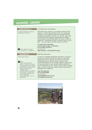ACTIVITÉS - LOISIRS
Golf des Roucous
Au cœur d’un paysage typiquement quercynois, ce parcours
Ambiance amicale et familiale au chaleureux club house.
Compétitions tout au long de l’année, ouvertes à tous.
Leçons individuelles avec un moniteur diplômé, stages durant
les vacances scolaires, école de golf le samedi après-midi.
Autres installations sur site : tennis, piscine, practice, putting-
green, pro-shop, location de matériel, petite restauration et
hébergement en résidences.
GOLF DES ROUCOUS
82110 SAUVETERRE
05 63 95 83 70
contact@golfdesroucous.com
www.golfdesroucous.com
SAUVETERRE (82)
Ouvert toute l’année.
Tarifs :
Green fee journée 30 €,
junior (- 14 ans) 15 €, carnet
de 10 green fees 270 €, jetons
de practice 2 €, accès practice
gratuit. Forfait semaine
(résident) 165 €.
Location chariot 4 €, location
demi-série 8 €, location club
2 €, location voiturette 25 €,
local à caddy 50 €.
Leçon individuelle : 20 € la
demi-heure.
30
Au Castel des Chevaliers
Entre Montcuq et Lauzerte, sur le plateau dominant la Bar-
guelonne, le Castel des Chevaliers invite à un voyage dans
le temps. Ce parc médiéval propose de multiples activités :
calligraphie, héraldique, archerie, lice, harnois, forge, ainsi
que de nombreuses animations agrémentées de saynètes
humoristiques et des démonstrations de combat. A découvrir
également : campement de tentes, masures en bois, tour de
guet... Tout pour passer une belle journée en famille !
LE CASTEL DES CHEVALIERS
La Porte dans les Bois - La Boissière
82110 SAINTE-JULIETTE
06 72 06 71 27
Page Facebook : AuCasteldesChevaliers
SAINTE-JULIETTE (82)
Du 18/07 au 25/08, du mardi au
vendredi de 15h à 20h.
Tarifs : adulte 8 €, enfant
(- 18 ans) 6 €, - 4 ans gratuit.
 