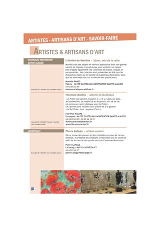 ARTISTES & ARTISANS D’ART
32
ARTISTES - ARTISANS D’ART - SAVOIR-FAIRE
Accueil à l’atelier sur rendez-vous.
L’Atelier de Murièle - bijoux, arts de la table
Murièle crée des objets en verre et porcelaine dans une grande
variété de thèmes et graphismes pour embellir vos tables.
Elle propose également une collection de bijoux uniques et
personnalisés. Ses créations sont présentées en été tous les
dimanches matin sur le marché de Castelnau-Montratier, ainsi
que les mercredis soir sur le marché des producteurs.
Murièle RAMES
Palezy - 46170 CASTELNAU MONTRATIER-SAINTE ALAUZIE
06 81 80 13 59
ramesmurielepascal@free.fr
CASTELNAU MONTRATIER-
SAINTE ALAUZIE
Accueil à l’atelier toute l’année
sur rendez-vous.
Florence Racine - poterie et céramique
«
»
Ses œuvres sont visibles à son atelier et à la galerie
Florence RACINE
Enroques - 46170 CASTELNAU MONTRATIER-SAINTE ALAUZIE
05 65 22 28 55 - 06 82 38 16 07
LHOSPITALET
Accueil à l’atelier sur rendez-vous.
Pierre Lafage - artisan vannier
Pierre tresse des paniers et des corbeilles en osier de formes
diverses. Il présente ses créations le mercredi soir en juillet et
août sur le marché des producteurs de Castelnau-Montratier.
Pierre LAFAGE
Le bourg - 46170 LHOSPITALET
05 65 21 08 77
pierre.lafage46@orange.fr
 