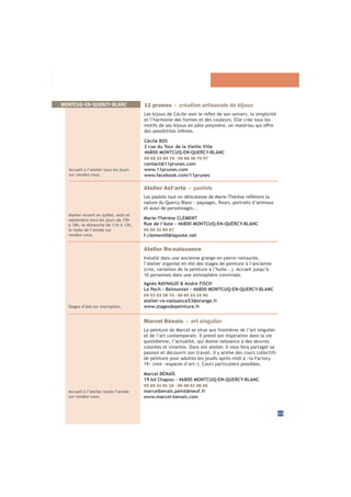 33
MONTCUQ-EN-QUERCY-BLANC
Accueil à l’atelier tous les jours
sur rendez-vous.
11 prunes - création artisanale de bijoux
et l’harmonie des formes et des couleurs. Elle crée tous les
Cécile BOS
2 rue du Tour de la Vieille Ville
46800 MONTCUQ-EN-QUERCY-BLANC
05 65 23 80 75 - 06 88 36 70 57
contact@11prunes.com
www.11prunes.com
www.facebook.com/11prunes
Atelier ouvert en juillet, août et
septembre tous les jours de 15h
à 18h, le dimanche de 11h à 13h,
le reste de l’année sur
rendez-vous.
Atelier Ast’arte - pastels
et aussi de personnages...
Marie-Thérèse CLÉMENT
Rue de l’Aste - 46800 MONTCUQ-EN-QUERCY-BLANC
05 65 31 84 67
f.clement0@laposte.net
Stages d’été sur inscription.
Atelier Re-naissance
Installé dans une ancienne grange en pierre restaurée,
l’atelier organise en été des stages de peinture à l’ancienne
10 personnes dans une atmosphère conviviale.
Agnès RAYNAUD & André FISCH
Le Pech - Belmontet - 46800 MONTCUQ-EN-QUERCY-BLANC
09 53 83 38 70 - 06 80 33 16 90
atelier-re-naissance53@orange.fr
www.stagesdepeinture.fr
Accueil à l’atelier toute l’année
sur rendez-vous.
Marcel Bénaïs - art singulier
La peinture de Marcel se situe aux frontières de l’art singulier
et de l’art contemporain. Il prend son inspiration dans la vie
quotidienne, l’actualité, qui donne naissance à des œuvres
colorées et vivantes. Dans son atelier, il vous fera partager sa
passion et découvrir son travail. Il y anime des cours collectifs
de peinture pour adultes les jeudis après-midi à «la Factory
Marcel BÉNAÏS
19 bd Chapou - 46800 MONTCUQ-EN-QUERCY-BLANC
05 65 31 81 10 - 06 08 61 58 26
marcelbenais.peint@neuf.fr
www.marcel-benais.com
 