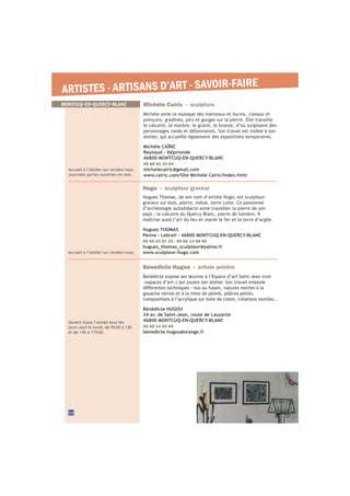 34
MONTCUQ-EN-QUERCY-BLANC
ARTISTES - ARTISANS D’ART - SAVOIR-FAIRE
Michèle Caïric - sculpture
Michèle aime la musique des marteaux et burins, ciseaux et
poinçons, gradines, pics et gouges sur la pierre. Elle travaille
le calcaire, le marbre, le granit, le bronze, d’où surgissent des
personnages ronds et débonnaires. Son travail est visible à son
atelier, qui accueille également des expositions temporaires.
Michèle CAÏRIC
Reynaud - Valprionde
46800 MONTCUQ-EN-QUERCY-BLANC
06 88 82 33 64
michelecairic@gmail.com
www.cairic.com/Site Michele Cairic/Index.html
Accueil à l’atelier sur rendez-vous.
Journées portes ouvertes en mai.
Accueil à l’atelier sur rendez-vous.
Hugo - sculpteur graveur
Hugues Thomas, de son nom d’artiste Hugo, est sculpteur-
graveur sur bois, pierre, métal, terre cuite. Ce passionné
d’archéologie autodidacte aime travailler la pierre de son
pays : le calcaire du Quercy Blanc, pierre de lumière. Il
maîtrise aussi l’art du feu et manie le fer et la terre d’argile.
Hugues THOMAS
Penne - Lebreil - 46800 MONTCUQ-EN-QUERCY-BLANC
05 65 23 87 25 - 06 88 13 88 96
hugues_thomas_sculpteur@yahoo.fr
www.sculpteur-hugo.com
Ouvert toute l’année tous les
jours sauf le lundi, de 9h30 à 12h
et de 14h à 17h30.
Bénédicte Hugou - artiste peintre
Bénédicte expose ses œuvres à l’Espace d’art Saint-Jean (voir
gouache vernie et à la mine de plomb, plâtres peints,
compositions à l’acrylique sur toile de coton, créations textiles...
Bénédicte HUGOU
34 av. de Saint-Jean, route de Lauzerte
46800 MONTCUQ-EN-QUERCY-BLANC
06 88 14 65 69
benedicte.hugou@orange.fr
 