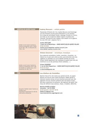 35
Atelier ouvert toute l’année du
mardi au vendredi de 10h à 19h,
le samedi sur rendez-vous, et le
dimanche de 10h à 14h.
Orlane Zavaroni - céramique, mosaïque
Ses sculptures animalières, brebis, manchots, chouettes… en
faïence ou en grès sont cuites au bois, puis enfumées avec des
végétaux ou patinées à la cire d’abeille teintée aux ocres.
Orlane réalise également des mosaïques de galets pour des sols
Orlane ZAVARONI
2 rue du Petit Rapporteur - 46800 MONTCUQ-EN-QUERCY-BLANC
06 41 91 19 10
o.zavaroni@laposte.net
MONTCUQ-EN-QUERCY-BLANC
PERN
Accueil à l’atelier toute l’année sur
rendez-vous.
Expositions temporaires en été du
mercredi au dimanche.
Les Ateliers de Ventaillac
mémoire comme vecteur de son intention picturale avec des
pigments d’ocres roturiers prélevés dans les fossés et talus,
des bleus mystérieux et puissants, des pigments de pastel, des
Martine AUGER et Kléber
Ventaillac - 46170 PERN
05 65 21 20 93 - 06 19 07 38 46
kleber231@gmail.com
mauriceetmartine.auger@gmail.com
Atelier ouvert toute l’année du
mardi au samedi de 10h à 12h30
et de 15h à 18h, le dimanche de
10h à 13h.
Audrey Roccaro - artiste peintre
Passionnée d’histoire de l’art, Audrey Roccaro rend hommage
aux Arts Premiers et plus particulièrement à l’art pariétal.
Sur la base de techniques mixtes, mélange d’huiles et d’ocres,
ses toiles ou ses sculptures mêlent rigueur et poésie avec
intensité. Ses œuvres sont visibles à son atelier et à la galerie
Audrey ROCCARO
3 place de la République - 46800 MONTCUQ-EN-QUERCY-BLANC
06 46 15 09 68
audrey.roccaro@atelier-audrey-roccaro.com
www.atelier-audrey-roccaro.com
 