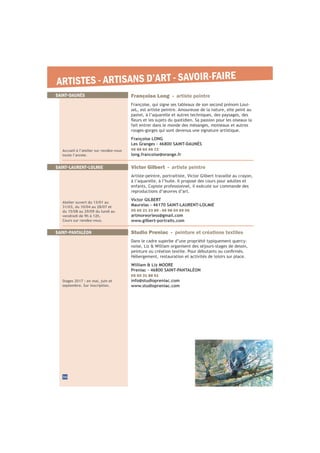 ARTISTES - ARTISANS D’ART - SAVOIR-FAIRE
SAINT-LAURENT-LOLMIE Victor Gilbert - artiste peintre
Artiste-peintre, portraitiste, Victor Gilbert travaille au crayon,
à l’aquarelle, à l’huile. Il propose des cours pour adultes et
enfants. Copiste professionnel, il exécute sur commande des
reproductions d’œuvres d’art.
Victor GILBERT
Maurelas - 46170 SAINT-LAURENT-LOLMIE
05 65 21 23 89 - 06 98 04 69 06
artmoreorless@gmail.com
www.gilbert-portraits.com
Atelier ouvert du 13/01 au
31/03, du 10/04 au 28/07 et
du 15/08 au 29/09 du lundi au
vendredi de 9h à 12h.
Cours sur rendez-vous.
36
SAINT-PANTALÉON
Stages 2017 : en mai, juin et
septembre. Sur inscription.
Studio Preniac - peinture et créations textiles
Dans le cadre superbe d’une propriété typiquement quercy-
noise, Liz & William organisent des séjours-stages de dessin,
Hébergement, restauration et activités de loisirs sur place.
William & Liz MOORE
Preniac - 46800 SAINT-PANTALÉON
05 65 31 88 51
info@studiopreniac.com
www.studiopreniac.com
SAINT-DAUNÈS
Accueil à l’atelier sur rendez-vous
toute l’année.
Françoise Long - artiste peintre
Françoise, qui signe ses tableaux de son second prénom Loui-
seL, est artiste peintre. Amoureuse de la nature, elle peint au
pastel, à l’aquarelle et autres techniques, des paysages, des
fait entrer dans le monde des mésanges, moineaux et autres
rouges-gorges qui sont devenus une signature artistique.
Françoise LONG
Les Granges - 46800 SAINT-DAUNÈS
06 88 64 66 72
long.francoise@orange.fr
 