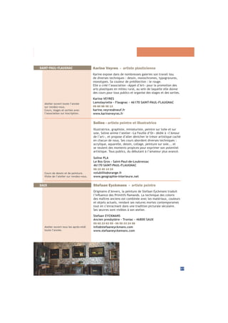 37
SAINT-PAUL-FLAUGNAC
Atelier ouvert toute l’année
sur rendez-vous.
Cours, stages et sorties avec
l’association sur inscription.
Karine Veyres - artiste plasticienne
Karine expose dans de nombreuses galeries son travail issu
de diverses techniques : dessin, monochromes, typogravures,
monotypes. Sa couleur de prédilection : le rouge.
Elle a créé l’association «Appel d’Art» pour la promotion des
arts plastiques en milieu rural, au sein de laquelle elle donne
des cours pour tous publics et organise des stages et des sorties.
Karine VEYRES
Lamolayrette - Flaugnac - 46170 SAINT-PAUL-FLAUGNAC
06 80 88 48 13
karine.veyres@neuf.fr
www.karineveyres.fr
SAUX Stefaan Eyckmans - artiste peintre
Originaire d’Anvers, la peinture de Stefaan Eyckmans traduit
des maîtres anciens est combinée avec les matériaux, couleurs
et objets actuels, rendant ses natures mortes contemporaines
tout en s’enracinant dans une tradition picturale séculaire.
Ses œuvres sont visibles à son atelier.
Stefaan EYCKMANS
Ancien presbytère - Troniac - 46800 SAUX
05 65 23 63 59 - 06 50 23 24 58
info@stefaaneyckmans.com
www.stefaaneyckemans.com
Atelier ouvert tous les après-midi
toute l’année.
Soline - artiste peintre et illustratrice
Illustratrice, graphiste, miniaturiste, peintre sur toile et sur
soie, Soline anime l’atelier «La Feuille d’Or» dédié à «l’Amour
de l’art», et propose d’aller dénicher le trésor artistique caché
en chacun de nous. Ses cours abordent diverses techniques :
acrylique, aquarelle, dessin, collage, peinture sur soie... et
se veulent des moments propices pour exprimer son potentiel
artistique. Tous publics, du débutant à l’amateur plus avancé.
Soline PLA
Le Bos Gros - Saint-Paul-de-Loubressac
46170 SAINT-PAUL-FLAUGNAC
06 15 40 14 24
volubillis@orange.fr
www.geographie-interieure.net
Cours de dessin et de peinture.
Visite de l’atelier sur rendez-vous.
 