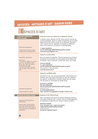 38
ARTISTES - ARTISANS D’ART - SAVOIR-FAIRE
Expositions permanentes et
temporaires.
Ouvert toute l’année tous les
jours sauf le lundi, de 9h30 à
12h et de 14h à 17h30, jusqu’à
17h seulement les vendredis et
dimanches.
Espace d’art Saint-Jean
Dans cette galerie qui jouxte son atelier, Bénédicte présente
en expositions temporaires les travaux d’autres créateurs.
Bénédicte HUGOU
34 av. de Saint-Jean, route de Lauzerte
46800 MONTCUQ-EN-QUERCY-BLANC
06 88 14 65 69
benedicte.hugou@orange.fr
ESPACES D’ART
Expositions temporaires.
Ouvert toute l’année, horaires
variables selon les expositions.
Galerie d’art Les Amis de la Maison Jacob
è
siècle sous les couverts de
la place Gambetta, abrite un espace d’exposition qui accueille
depuis 28 ans des artistes locaux et de dimension internatio-
autour de la peinture, la sculpture, la photographie...
11 place Gambetta
46170 CASTELNAU MONTRATIER-SAINTE ALAUZIE
amismaisonjacob@gmail.com
Expositions temporaires.
Ouvert du 08/07 au 03/09
Galerie La Millerette
Geneviève et son mari sont des passionnés collectionneurs de
poteries. Dans une ruelle pittoresque au cœur de la bastide,
leur galerie «La Millerette» présente chaque été une exposi-
tion de potiers et céramistes du monde entier.
Geneviève LAGARDE
Rue de la Millerette
46170 CASTELNAU MONTRATIER-SAINTE ALAUZIE
05 65 23 71 13
la.millerette@orange.fr
http://lamillerette.pagesperso-orange.fr/index.html
CASTELNAU MONTRATIER-
SAINTE ALAUZIE
MONTCUQ-EN-QUERCY-BLANC
Galerie Le Bel Utile
Dans son espace d’exposition, Florence présente ses créations
et brillants. Vous y trouverez «Le Bel Utile» pour votre table.
Florence RACINE
21, place Gambetta
46170 CASTELNAU MONTRATIER-SAINTE ALAUZIE
05 65 21 89 12 - 05 65 22 28 55
Expositions temporaires.
Ouverture :
- du 01/04 au 30/06 et du 01/09
au 31/12 : de 10h30 à 12h15
et de 15h à 18h, sauf lundi et
dimanche après-midi,
- du 01/07 au 31/08 : tous les
jours de 10h à 12h et de 16h à
19h.
 