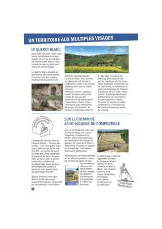 eux, la Via Podiensis, dite voie
du Puy-en-Velay, est le plus
fréquenté. Il emprunte le
GR®
65, passe notamment par
les sanctuaires de Conques et
Moissac, et traverse le Quercy
Blanc d’est en ouest en passant
par Lhospitalet, Lascabanes,
Montcuq et Montlauzun.
Montcuq est une étape agréable
où les pèlerins peuvent trouver
les services de santé et tous
les commerces
utiles au bon
déroulement
de leur voyage.
Un dépliant
d’information
est disponible
tourisme.
4
Compostelle tire son nom de
Campus Stellae : «Champ des
Etoiles». Car c’est grâce à des
lueurs dans la nuit qu’en l’an
813-814, un ermite découvre
au large des côtes espagnoles
le sépulcre de Saint-Jacques,
frère de Saint-Jean et grand
martyr de la chrétienté.
Au Moyen Age, Saint-Jacques-
de-Compostelle comptait
parmi les trois grands lieux
de pèlerinage chrétien.
Quatre chemins historiques
e
siècle sont
aujourd’hui toujours empruntés
par les pèlerins. L’un d’entre
également en vélo.
Le trajet au départ
du Puy-en-Velay
traverse le Quercy
Blanc. Les cyclistes
peuvent faire
étape à Castelnau-
Montratier,
pour dormir,
se restaurer et
se ravitailler.
porte bien son nom. Dans cette
partie méridionale du dépar-
tement du Lot au sol calcaire,
les chemins sont blancs, tout
comme les pierres dont sont
faites les constructions.
Le Quercy Blanc possède un
patrimoine bâti remarquable.
L’architecture des maisons
traditionnelles présente des
éléments caractéristiques
comme le bolet. Très souvent,
un pigeonnier est accolé à
l’habitation rurale. Les toitures
à faible pente sont en tuiles
romanes.
Fontaines, lavoirs, caselles,
murets en pierre sèche font
l’objet de mesures de
protection et de préservation.
L’association «Points d’Eau»
s’est donné pour objectif de
découvrir, d’entretenir, de
rénover le patrimoine bâti lié
à l’eau dans le secteur de
Montcuq. Elle organise des
-
biliser habitants et touristes sur
ce patrimoine, et entretient le
parcours botanique du Thouron
à Montcuq. De son côté, l’asso-
ciation «Castelnau-Montratier,
le Patrimoine de nos Enfants»
restaure chemins, murets,
fontaines et lavoirs, et veille
notamment à l’entretien du
parcours botanique du vallon
de Lestang.
UN TERRITOIRE AUX MULTIPLES VISAGES
LE QUERCY BLANC
SUR LE CHEMIN DE
SAINT-JACQUES-DE-COMPOSTELLE
 
