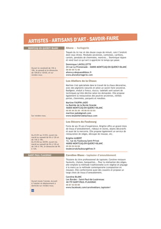 ARTISTES - ARTISANS D’ART - SAVOIR-FAIRE
40
Du 01/01 au 31/03, ouvert du
mardi au samedi de 9h à 12h et
de 14h à 18h.
Du 01/04 au 30/09, ouvert du
mardi au samedi de 9h à 12h et
de 14h à 19h, le dimanche de 9h
à 12h.
Les Décors du Faubourg
de tissus d’ameublement, rideaux et stores, objets décoratifs
et aussi de la mercerie. Elle propose également un service de
restauration de sièges, découpe de mousse, etc.
Brigitte AUBERT
12, rue du Faubourg Saint-Privat
46800 MONTCUQ-EN-QUERCY-BLANC
05 65 23 54 69
lesdecorsdufaubourg@free.fr
Sur rendez-vous.
Les Ateliers de la Chaux
Martine s’est spécialisée dans le travail de la chaux décorative,
avec des pigments naturels et selon un savoir-faire ancestral.
Badigeon, enduit a fresco, stucco, tadelakt sont autant de
techniques qu’elle décline selon les demandes. Elle propose
également la restauration des poutres anciennes, vieilles
portes, cheminées, parquets et meubles.
Martine FAUPIN-JADO
La Bastide de la Borde Grande
46800 MONTCUQ-EN-QUERCY-BLANC
05 65 30 20 39 - 06 86 93 33 93
martine.jado@gmail.com
www.lesateliersdelachaux.com
MONTCUQ-EN-QUERCY-BLANC
Ouvert toute l’année. Accueil
à l’atelier et déplacement à
domicile sur rendez-vous.
Caroline Blanc - tapissier d’ameublement
Titulaire du titre professionnel de tapissier, Caroline restaure
fauteuils, chaises, banquettes... Pour la réalisation des sièges,
elle emploie la méthode traditionnelle (crin végétal et piquage
large choix de tissus d’ameublement.
Caroline BLANC
Les Bordes - Saint-Paul-de-Loubressac
46170 SAINT-PAUL-FLAUGNAC
06 87 43 00 89
www.facebook.com/carolineblanc.tapissier/
SAINT-PAUL-FLAUGNAC
Ouvert le vendredi de 15h à
18h, le samedi et le dimanche
de 10h30 à 12h30, et sur
rendez-vous.
Ahora - horlogerie
Toqués du tic-tac et des douze coups de minuit, voici l’endroit
dont vous rêviez. Pendules anciennes, comtoises, carillons,
cartels, pendules de cheminées, montres... Dominique répare
et vend tout ce qui sert à apprécier le temps qui passe.
Dominique LAVOILLOTTE
24 rue La Promenade - 46800 MONTCUQ-EN-QUERCY-BLANC
06 50 39 71 48
ahora-y-despues@bbox.fr
www.ahorahorlogerie.com
 