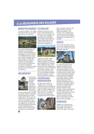 Le Boulvé se niche au creux
d’une cuvette fertile dont la
terre tour à tour blanche, ocre
ou rouge, colore paysages et
constructions. Sur la place
de ce village de 204 habitants,
l’église romane Saint-Pierre
et Saint-Paul, plusieurs fois
remaniée, est adossée au
château de Lalande. Autres
l’église de Ségos et la chapelle
Sainte-Madeleine de Creyssens.
Cette chapelle romane, rema-
è
siècle, possède une
particularité : elle est construite
au bord d’un ruisseau et une
source coule sous son chœur.
Un circuit de petite randonnée
permet de découvrir cet élé-
ment de patrimoine singulier.
BAGAT-EN-QUERCY
BELMONTET
LE BOULVÉ
FARGUES
42
A LA DÉCOUVERTE DES VILLAGES
Le cœur du village, c’est l’église
Saint-Pierre bâtie sur une petite
qui compte 198 habitants, se
compose aussi de plusieurs
hameaux, comme Mourgues ou
Lasbouygues, riches de maisons
et de pigeonniers bien conser-
vés. La petite chapelle romane
Saint-Jacques, remarquable
cimetière de Lasbouygues,
servait d’abri aux pèlerins sur
la route de Compostelle.
Un sentier de randonnée permet
de découvrir la commune et
ses alentours.
Commune de
143 habitants,
Belmontet
possède
un habitat
très éclaté.
Typiques du
Quercy Blanc,
ses maisons
sont en pierre
blanche à étage avec en façade
un escalier menant à une petite
terrasse abritée par un bolet.
e
siècle, avec son
chœur roman, son clocher-tour
carré et le presbytère, dont
l’escalier-porche est surmonté
d’un pigeonnier, constitue un
très bel ensemble architectural.
Une jolie balade balisée au
départ de la commune permet
de découvrir son patrimoine.
Fargues est la commune qui
de paysages : des coteaux
couverts de vignes, des vallées
CASTELNAU-
MONTRATIER
e
siècle, un
«château neuf» du nom de
le pech dominant la vallée de la
Lupte. En 1250, le Seigneur de
Ratier reconstruit la ville et lui
donne son nom. La bastide,
ville nouvelle du Moyen Age,
s’organise autour d’une grande
place centrale à couverts, une
église excentrée, des rues
droites et parallèles. Trois
moulins à vent, emblèmes de
-
ment à l’entrée de la bastide et
témoignent d’un passé riche et
prospère.
Sur les rives du Lendou, Cézac
est un petit village calme de 180
âmes, où il est fait état de deux
villas gallo-romaines.
La commune conserve deux
sépultures médiévales, les
restes d’une motte castrale,
la truque de Bourdille, et une
véritable forteresse souterraine,
le souterrain de La Tauche, dont
le plan extrêmement complexe
a été calculé pour désorienter
un éventuel ennemi. L’église
e
siècle comporte de riches
éléments ornementaux repré-
sentatifs du style quercynois du
è
siècle. La mention la plus
ancienne de l’église Saint-
Clément remonte à 1262.
D’origine romane, partiellement
remaniée après la guerre de
Cent Ans, elle abrite une cloche
dernier qui portait en relief
deux vers attribués à Clément
Marot, enfant du village.
CÉZAC
 