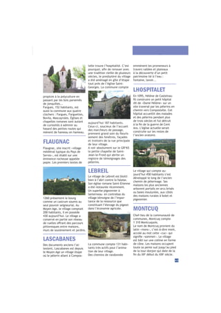 telle trouve l’hospitalité. C’est
une tradition vieille de plusieurs
siècles, le presbytère du village
a été aménagé en gîte d’étape
tout près de l’église Saint-
Georges. La commune compte
aujourd’hui 187 habitants.
Ceux-ci, soucieux de l’accueil
des marcheurs de passage,
-
sement des fenêtres, façades
et trottoirs de la rue principale
de leur village.
A voir absolument sur le GR®
65
la petite chapelle de Saint-
Jean-le-Froid qui abrite un
registre de témoignages des
pèlerins.
LASCABANES
Des documents anciens l’at-
testent, Lascabanes est depuis
le Moyen Age un village étape
où le pèlerin allant à Compos-
MONTCUQ
Le village de Lebreil est blotti
bien à l’abri contre la falaise.
Son église romane Saint-Etienne
a été restaurée récemment.
Un superbe pigeonnier à
lanterneau en contrebas du
village témoigne de l’impor-
tance de la ressource que
constituait l’élevage du pigeon
dans l’économie agricole.
La commune compte 131 habi-
tants très actifs pour l’anima-
tion de leur village.
Des chemins de randonnée
LEBREIL
43
Flaugnac, site inscrit «village
médiéval typique du Pays de
Serres», est établi sur une
éminence rocheuse appelée
popie. Les premiers textes de
1260 présentent le bourg
comme un castrum soumis au
seul pouvoir seigneurial. Au
Moyen Age, le village comptait
200 habitants, il en possède
430 aujourd’hui. Le village a
conservé en partie son réseau
pittoresques entre maisons,
murs de soutènement et jardins.
FLAUGNAC
LHOSPITALET
En 1095, Hélène de Castelnau
dit de «Dame Hélène» sur un
site traversé par les pèlerins en
chemin vers Compostelle. Cet
hôpital accueillit des malades
et des pèlerins pendant plus
de trois siècles et fut détruit
Ans. L’église actuelle serait
construite sur les restes de
l’ancien oratoire.
Le village qui compte au-
jourd’hui 458 habitants s’est
développé le long de l’ancien
chemin de pèlerinage. Ses
maisons les plus anciennes
arborent portails en arcs brisés
ou baies moulurées, aux côtés
des maisons rurales à bolet et
pigeonnier.
emmènent les promeneurs à
travers vallées et plateaux
à la découverte d’un petit
patrimoine lié à l’eau :
fontaine, lavoir...
MONTCUQ
Chef-lieu de la communauté de
communes, Montcuq compte
1 310 Montcuquois.
Le nom de Montcuq provient du
latin «mons», c’est-à-dire mont,
accolé au mot celte «cuc» qui
est bâti sur une colline en forme
de cône. Les maisons occupent
toute sa pente sud jusqu’au pied
de la tour-donjon qui date de la
è è
siècle.
propices à la polyculture en
passant par les bois parsemés
de jonquilles...
Fargues, 152 habitants, est
aussi la commune aux quatre
clochers : Fargues, Farguettes,
Bovila, Mascayroles. Églises et
chapelles romanes sont autant
de curiosités à admirer au
hasard des petites routes qui
mènent de hameau en hameau.
 