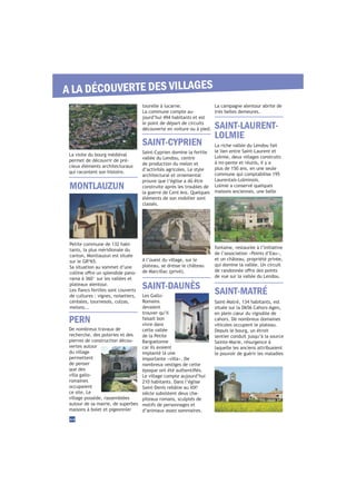 tourelle à lucarne.
La commune compte au-
jourd’hui 494 habitants et est
le point de départ de circuits
découverte en voiture ou à pied.
La visite du bourg médiéval
permet de découvrir de pré-
cieux éléments architecturaux
qui racontent son histoire.
fontaine, restaurée à l’initiative
de l’association «Points d’Eau»,
et un château, propriété privée,
qui domine la vallée. Un circuit
de vue sur la vallée du Lendou.
Saint-Cyprien domine la fertile
vallée du Lendou, centre
de production du melon et
d’activités agricoles. Le style
architectural et ornemental
prouve que l’église a dû être
construite après les troubles de
la guerre de Cent Ans. Quelques
éléments de son mobilier sont
classés.
SAINT-LAURENT-
LOLMIE
SAINT-MATRÉ
SAINT-DAUNÈS
SAINT-CYPRIEN
44
A LA DÉCOUVERTE DES VILLAGES
Petite commune de 132 habi-
tants, la plus méridionale du
canton, Montlauzun est située
sur le GR®
65.
Sa situation au sommet d’une
-
rama à 360° sur les vallées et
plateaux alentour.
de cultures : vignes, noisetiers,
céréales, tournesols, colzas,
melons...
MONTLAUZUN
PERN
De nombreux travaux de
recherche, des poteries et des
pierres de construction décou-
vertes autour
du village
permettent
de penser
que des
villa gallo-
romaines
occupaient
ce site. Le
village possède, rassemblées
autour de sa mairie, de superbes
maisons à bolet et pigeonnier
A l’ouest du village, sur le
plateau, se dresse le château
Les Gallo-
Romains
devaient
trouver qu’il
faisait bon
vivre dans
cette vallée
de la Petite
Barguelonne
car ils avaient
implanté là une
importante «villa». De
nombreux vestiges de cette
Le village compte aujourd’hui
210 habitants. Dans l’église
è
siècle subsistent deux cha-
piteaux romans, sculptés de
motifs de personnages et
d’animaux assez sommaires.
La riche vallée du Lendou fait
le lien entre Saint-Laurent et
Lolmie, deux villages construits
à mi-pente et réunis, il y a
plus de 150 ans, en une seule
commune qui comptabilise 195
Laurentais-Lolminois.
Lolmie a conservé quelques
maisons anciennes, une belle
Saint-Matré, 134 habitants, est
située sur la D656 Cahors-Agen,
en plein cœur du vignoble de
cahors. De nombreux domaines
viticoles occupent le plateau.
Depuis le bourg, un étroit
sentier conduit jusqu’à la source
Sainte-Marie, résurgence à
laquelle les anciens attribuaient
le pouvoir de guérir les maladies
La campagne alentour abrite de
très belles demeures.
 