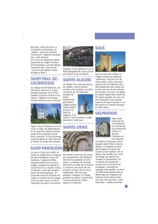 des yeux. Tout près de là, à
la fontaine du Sautadou, un
«bélier», astucieux système
inventé par l’ingénieur Montgol-
Un circuit de randonnée balisé
passe près de l’église romane
de Coulourgues, une des églises
restaurées par l’association
«Les Amis des églises rurales
en Quercy Blanc».
Valprionde,
commune de
154 habitants,
est arrosée par
une charmante
rivière, la
Séoune.
L’habitat est
très dispersé
et réparti en hameaux parmi
lesquels Saint-Félix et Moulin
Bessou. La chapelle romane
Saint-Aignan est pleine de
charme et de mystère. Par le
passé, elle semble avoir servi
de refuge aux pèlerins se
rendant à Compostelle. Sur
le chemin de randonnée,
on découvre la fontaine de
Coulonges, ensemble de
captage remarquable. La terre
de Valprionde appartenait au
Moyen Age aux seigneurs de
Lastours et de Sainte-Croix.
Son nom vient du latin «vallis
profunda» : vallée profonde.
Situé au bord de la D656, le
village compte de nombreux
«domaines» viticoles (vin de
agricole de 132 habitants pos-
sède également des vergers de
prunes, de noix et des cultures
de céréales. Au cœur du village,
la massive église Saint-André du
è
siècle possède une tour-clo-
ronde où se loge l’escalier à vis.
Elle abrite un mobilier baroque
è
siècle.
SAUX
SAINTE-CROIX
VALPRIONDE
SAINT-PANTALÉON
45
SAINT-PAUL-DE-
LOUBRESSAC
Ce village de 555 habitants, qui
domine la vallée de la Lupte,
possède quelques sites remar-
quables. Entourés de bois et de
cyprès, l’église et le hameau
de Saint-Etienne sont cernés de
SAINTE-ALAUZIE
Un peu à l’écart de la D653 se
trouve le village tout en longueur
de Saint-Pantaléon et ses 235
exceptionnelle avec ses deux
étages, possède une abside en
cul-de-four et un clocher roman.
L’intérieur a subi des remanie-
ments de style gothique. Un
ensemble lavoir et fontaine est
visible à l’entrée sud du village.
L’eau de cette source avait la
réputation de guérir les enfants
vignes. Dans le hameau de la Lé-
cune, le logis, les dépendances
et les murs de l’ancien couvent
aujourd’hui propriété privée
sont conservés. A 7 km du bourg,
la petite église de Saint-Gervais
se dresse au milieu des champs.
Le village s’est construit autour
de l’église, ancien prieuré
séculier, très remanié. La petite
commune de 122 habitants
possède de
beaux
éléments de
patrimoine :
l’église romane
Sainte-Eulalie,
le lavoir du
Pech de
Lagarde, et le
moulin à vent de Boisse, classé
Monument historique.
Plus petite commune du canton
par sa population, 83 habitants,
Sainte-Croix possède un riche
passé. Le château de Lastours
dominant la vallée de la Séoune
a conservé une partie de son
enceinte et deux de ses tours
médiévales. Parcouru par
plusieurs ruisseaux, le village
possède une église romane dont
l’ancien portail est visible
depuis le cimetière.
malades. A voir également sur la
Petite Barguelonne toute proche
les moulins à eau restaurés.
 