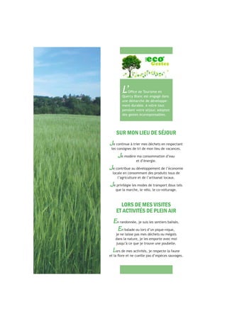 SUR MON LIEU DE SÉJOUR
Je continue à trier mes déchets en respectant
les consignes de tri de mon lieu de vacances.
Je modère ma consommation d’eau
et d’énergie.
Je contribue au développement de l’économie
locale en consommant des produits issus de
l’agriculture et de l’artisanat locaux.
Je privilégie les modes de transport doux tels
que la marche, le vélo, le co-voiturage.
LORS DE MES VISITES
ET ACTIVITÉS DE PLEIN AIR
En randonnée, je suis les sentiers balisés.
En balade ou lors d’un pique-nique,
je ne laisse pas mes déchets ou mégots
dans la nature, je les emporte avec moi
jusqu’à ce que je trouve une poubelle.
Lors de mes activités, je respecte la faune
L’Quercy Blanc est engagé dans
une démarche de développe-
ment durable. A votre tour,
pendant votre séjour, adoptez
des gestes écoresponsables.
 
