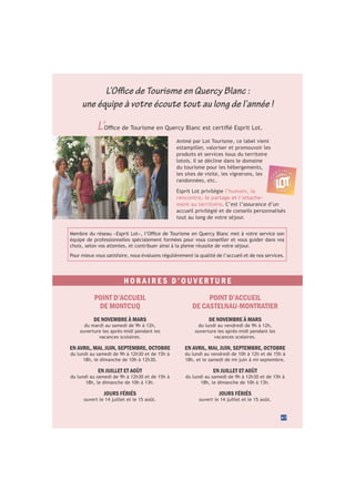 47
L’
Animé par Lot Tourisme, ce label vient
estampiller, valoriser et promouvoir les
produits et services issus du territoire
lotois. Il se décline dans le domaine
du tourisme pour les hébergements,
les sites de visite, les vignerons, les
randonnées, etc.
Esprit Lot privilégie l’humain, la
rencontre, le partage et l’attache-
ment au territoire. C’est l’assurance d’un
accueil privilégié et de conseils personnalisés
tout au long de votre séjour.
équipe de professionnelles spécialement formées pour vous conseiller et vous guider dans vos
choix, selon vos attentes, et contribuer ainsi à la pleine réussite de votre séjour.
Pour mieux vous satisfaire, nous évaluons régulièrement la qualité de l’accueil et de nos services.
L’Office de Tourisme en Quercy Blanc :
une équipe à votre écoute tout au long de l’année !
H O R A I R E S D ’ O U V E R T U R E
POINT D’ACCUEIL
DE CASTELNAU-MONTRATIER
DE NOVEMBRE À MARS
du lundi au vendredi de 9h à 12h,
ouverture les après-midi pendant les
vacances scolaires.
EN AVRIL, MAI, JUIN, SEPTEMBRE, OCTOBRE
du lundi au vendredi de 10h à 12h et de 15h à
18h, et le samedi de mi-juin à mi-septembre.
EN JUILLET ET AOÛT
du lundi au samedi de 9h à 12h30 et de 15h à
18h, le dimanche de 10h à 13h.
JOURS FÉRIÉS
ouvert le 14 juillet et le 15 août.
POINT D’ACCUEIL
DE MONTCUQ
DE NOVEMBRE À MARS
du mardi au samedi de 9h à 12h,
ouverture les après-midi pendant les
vacances scolaires.
EN AVRIL, MAI, JUIN, SEPTEMBRE, OCTOBRE
du lundi au samedi de 9h à 12h30 et de 15h à
18h, le dimanche de 10h à 12h30.
EN JUILLET ET AOÛT
du lundi au samedi de 9h à 12h30 et de 15h à
18h, le dimanche de 10h à 13h.
JOURS FÉRIÉS
ouvert le 14 juillet et le 15 août.
 
