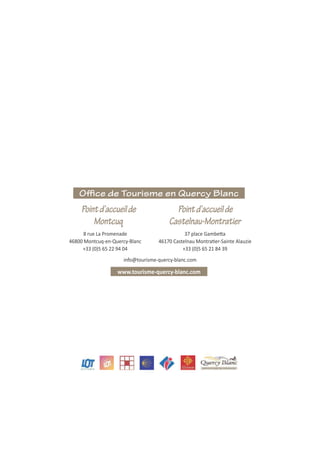 Office de Tourisme en Quercy Blanc
info@tourisme-quercy-blanc.com
8 rue La Promenade
46800 Montcuq-en-Quercy-Blanc
+33 (0)5 65 22 94 04 +33 (0)5 65 21 84 39
Pointd’accueilde
Montcuq
Pointd’accueilde
Castelnau-Montratier
 