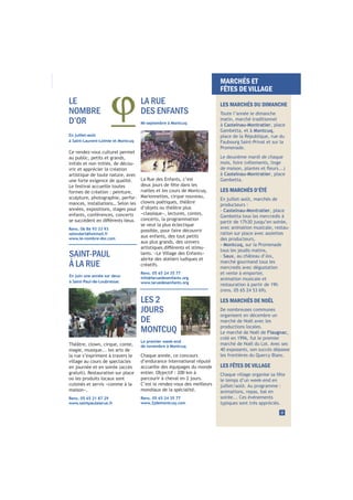 En juillet-août
à Saint-Laurent-Lolmie et Montcuq
Ce rendez-vous culturel permet
au public, petits et grands,
initiés et non initiés, de décou-
vrir et apprécier la création
artistique de toute nature, avec
une forte exigence de qualité.
Le festival accueille toutes
formes de création : peinture,
sculpture, photographie, perfor-
mances, installations… Selon les
années, expositions, stages pour
enfants, conférences, concerts
Rens. 06 86 93 33 93
salondart@hotmail.fr
www.le-nombre-dor.com
La Rue des Enfants, c’est
deux jours de fête dans les
ruelles et les cours de Montcuq.
Marionnettes, cirque nouveau,
clowns poétiques, théâtre
d’objets ou théâtre plus
«classique», lectures, contes,
concerts, la programmation
se veut la plus éclectique
possible, pour faire découvrir
aux enfants, des tout petits
aux plus grands, des univers
-
lants. «Le Village des Enfants»
abrite des ateliers ludiques et
créatifs.
Rens. 05 65 24 35 77
info@laruedesenfants.org
www.laruedesenfants.org
LA RUE
DES ENFANTS
Mi-septembre à Montcuq
LES 2
JOURS
DE
MONTCUQ
Le premier week-end
de novembre à Montcuq
LE
NOMBRE
D’OR
9
MARCHÉS ET
FÊTES DE VILLAGE
LES MARCHÉS DU DIMANCHE
Toute l’année le dimanche
matin, marché traditionnel
à Castelnau-Montratier, place
Gambetta, et à Montcuq,
place de la République, rue du
Faubourg Saint-Privat et sur la
Promenade.
Le deuxième mardi de chaque
mois, foire (vêtements, linge
à Castelnau-Montratier, place
Gambetta.
LES MARCHÉS D’ÉTÉ
En juillet-août, marchés de
producteurs :
- Castelnau-Montratier, place
Gambetta tous les mercredis à
partir de 17h30 jusqu’en soirée,
avec animation musicale, restau-
ration sur place avec assiettes
des producteurs,
- Montcuq, sur la Promenade
tous les jeudis matins,
- Saux, au château d’Aix,
marché gourmand tous les
mercredis avec dégustation
et vente à emporter,
animation musicale et
restauration à partir de 19h
LES MARCHÉS DE NOËL
De nombreuses communes
organisent en décembre un
marché de Noël avec les
productions locales.
Le marché de Noël de Flaugnac,
créé en 1996, fut le premier
marché de Noël du Lot. Avec ses
40 exposants, son succès dépasse
les frontières du Quercy Blanc.
LES FÊTES DE VILLAGE
Chaque village organise sa fête
le temps d’un week-end en
juillet/août. Au programme :
animations, repas, bal en
soirée... Ces événements
typiques sont très appréciés.
SAINT-PAUL
À LA RUE
En juin une année sur deux
à Saint-Paul-de-Loubressac
Chaque année, ce concours
d’endurance international réputé
accueille des équipages du monde
entier. Objectif : 200 km à
parcourir à cheval en 2 jours.
C’est le rendez-vous des meilleurs
mondiaux de la spécialité.
Rens. 05 65 24 35 77
www.2jdemontcuq.com
Théâtre, clown, cirque, conte,
magie, musique... les arts de
la rue s’expriment à travers le
village au cours de spectacles
en journée et en soirée (accès
où les produits locaux sont
cuisinés et servis «comme à la
maison».
Rens. 05 65 21 87 29
www.saintpaulalarue.fr
 