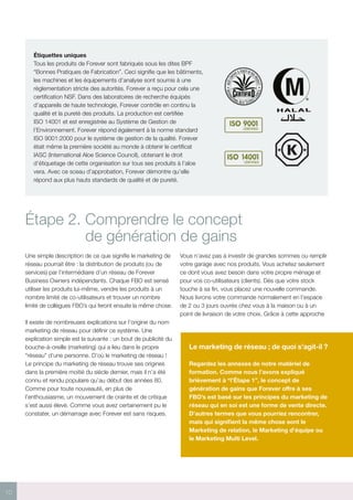 10
K
Original My Revisions
Dairy Version
D
Étiquettes uniques
Tous les produits de Forever sont fabriqués sous les dites BPF
“Bonnes Pratiques de Fabrication”. Ceci signifie que les bâtiments,
les machines et les équipements d’analyse sont soumis à une
règlementation stricte des autorités. Forever a reçu pour cela une
certification NSF. Dans des laboratoires de recherche équipés
d’appareils de haute technologie, Forever contrôle en continu la
qualité et la pureté des produits. La production est certifiée
ISO 14001 et est enregistrée au Système de Gestion de
l’Environnement. Forever répond également à la norme standard
ISO 9001:2000 pour le système de gestion de la qualité. Forever
était même la première société au monde à obtenir le certificat
IASC (International Aloe Science Council), obtenant le droit
d’étiquetage de cette organisation sur tous ses produits à l’aloe
vera. Avec ce sceau d’approbation, Forever démontre qu’elle
répond aux plus hauts standards de qualité et de pureté.
Étape 2. Comprendre le concept
de génération de gains
Une simple description de ce que signifie le marketing de
réseau pourrait être : la distribution de produits (ou de
services) par l’intermédiaire d’un réseau de Forever
Business Owners indépendants. Chaque FBO est sensé
utiliser les produits lui-même, vendre les produits à un
nombre limité de co-utilisateurs et trouver un nombre
limité de collègues FBO’s qui feront ensuite la même chose.
Il existe de nombreuses explications sur l’origine du nom
marketing de réseau pour définir ce système. Une
explication simple est la suivante : un bout de publicité du
bouche-à-oreille (marketing) qui a lieu dans le propre
“réseau” d’une personne. D’où le marketing de réseau !
Le principe du marketing de réseau trouve ses origines
dans la première moitié du siècle dernier, mais il n’a été
connu et rendu populaire qu’au début des années 80.
Comme pour toute nouveauté, en plus de
l’enthousiasme, un mouvement de crainte et de critique
s’est aussi élevé. Comme vous avez certainement pu le
constater, un démarrage avec Forever est sans risques.
Vous n’avez pas à investir de grandes sommes ou remplir
votre garage avec nos produits. Vous achetez seulement
ce dont vous avez besoin dans votre propre ménage et
pour vos co-utilisateurs (clients). Dès que votre stock
touche à sa fin, vous placez une nouvelle commande.
Nous livrons votre commande normalement en l'espace
de 2 ou 3 jours ouvrés chez vous à la maison ou à un
point de livraison de votre choix. Grâce à cette approche
Le marketing de réseau ; de quoi s’agit-il ?
Regardez les annexes de notre matériel de
formation. Comme nous l’avons expliqué
brièvement à “l’Étape 1”, le concept de
génération de gains que Forever offre à ses
FBO’s est basé sur les principes du marketing de
réseau qui en soi est une forme de vente directe.
D’autres termes que vous pourriez rencontrer,
mais qui signifient la même chose sont le
Marketing de relation, le Marketing d’équipe ou
le Marketing Multi Level.
 