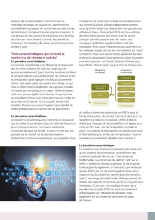 11
Forever Living
Products
Vous
Consommateur
Marketing
de réseau
Commerce
traditionnel
Producteur
Grossiste
Équipe de vente
Détaillant
Publicité
Consommateur
sérieuse de sociétés établies comme Forever, le
marketing de réseau est aujourd’hui un phénomène
mondialement accepté et en ce moment une des formes
de distribution connaissant la plus grande croissance. À
une époque où les contrats de travail fixes sont devenus
de moins en moins évident à obtenir, le potentiel de
croissance du marketing de réseau est énorme pour les
années à venir.
Trois caractéristiques qui rendent le
marketing de réseau si spécial
La première caractéristique
La première caractéristique du Marketing de réseau est
que le chiffre d’affaires est créé par un groupe de
personnes relativement grand dont les membres achètent
et vendent chacun une quantité limitée de produits. C’est
le principe d’un grand groupe d’individus qui prennent
chacun une petite partie du travail à leur charge, ce qui
crée un effectif final considérable. Vous pouvez travailler
40 heures par semaine pour un certain chiffre d’affaires,
mais vous pouvez également chercher cinq personnes
qui travaillent comme vous 10 heures chacune. L’effet est
qu’au lieu de 40 heures, tout à coup 60 heures sont
investies. Pouvez-vous vous imaginer que le résultat du
chiffre d’affaires dans ce dernier cas est plus grand ?
La deuxième caractéristique
La deuxième caractéristique du marketing de réseau est
que la chaîne du producteur jusqu’au client est beaucoup
plus courte que dans un commerce traditionnel.
Le principe de base est simple : Forever ne met pas ses
produits sur le marché par le biais des maillons
traditionnels comme les exportateurs, les grossistes et les
commerces de détail mais l’entreprise livre directement
aux Forever Business Owners indépendants comme
vous, qui livrent à leur tour directement ces produits aux
utilisateurs finaux. Puisque les FBO’s sont eux-mêmes
des fans enthousiastes de Forever et qu’ils aiment
partager cet enthousiasme avec les autres, une
campagne publicitaire supplémentaire n’est plus
nécessaire. Ainsi, nous n’épargnons pas seulement sur
les multiples marges de tous les intermédiaires du “vieux”
commerce, mais nous économisons également les frais
importants de publicité. Nous préférons utiliser cet argent
pour récompenser nos Forever Business Owners pour
leurs efforts. Chez Forever, jusqu’à 65% de chaque euro
du chiffre d’affaires est redistribué aux FBO’s sous la
forme, entre autres, de remises d’achat et de bonus. La
répartition se réalise sur la base du chiffre d’affaires
réalisé (par l’équipe), où les possibilités sont égales pour
chaque FBO, avec une clé de répartition honnête et
claire. Ce système de récompense est appelé chez nous
le Plan Marketing ou le Plan de Compensation. Vous en
trouverez une explication détaillée dans l’annexe 2.
La troisième caractéristique
La troisième caractéristique du marketing de réseau est
que le système de récompense, contrairement aux
systèmes appliqués dans la vie d’une entreprise
traditionnelle, ne connaît pas de plafond. Tant que le
chiffre d’affaires de l’équipe augmente, la récompense
totale augmente également. Il n’est donc pas inhabituel
que les FBO’s qui ont du succès gagnent plus que le
maximum qu’ils auraient pu obtenir dans leur travail au
sein d’une entreprise traditionnelle. Cela leur permet de
réaliser des objectifs et des rêves qu’ils ne croyaient plus
réalisables. D’une part, ceci explique la raison pour
laquelle beaucoup de FBO’s ne sont pas seulement
enthousiastes sur l’efficacité des produits, mais
également sur le concept de génération de gains
de Forever.
 