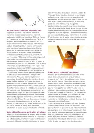 13
Vers un revenu mensuel moyen et plus
Supposons que suite à vos histoires positives et
inspirantes, trois de vos connaissances montrent
également un intérêt pour le statut de FBO chez Forever.
Ils s’inscrivent en tant que Forever Business Owner et
rejoignent automatiquement votre équipe. À leur tour,
ils sont enthousiasmés entre autres par l’utilisation des
produits et ils partagent leurs histoires enthousiastes
cette fois-ci avec leur propre réseau social. Chacun
d’entre eux se constitue également une clientèle de
20 co-utilisateurs et réussit à inscrire trois de leurs
connaissances en tant que Forever Business Owner.
Les 9 nouveaux FBO’s rejoignent tous automatiquement
votre équipe, bien qu’enregistrés sous vos 3
connaissances. Supposons que ces 9 FBO’s suivent le
même exemple (chacun 20 co-utilisateurs, 3 FBO’s). Dans
cet exemple, la duplication a fait que votre équipe s’est
agrandie pour atteindre les 40 FBO’s qui peuvent avoir
chacun un chiffre d’affaires personnel d’un minimum de
1 000 euros.Un chiffre d’affaires qui a été généré grâce
au fait que vous avez commencé à partager votre
enthousiasme. Ainsi, vous recevrez également un
pourcentage du chiffre d’affaires des membres de votre
équipe. Le Plan Marketing de Forever donne droit à
différents bonus. En moyenne, vous pourrez compter
recevoir dans notre exemple de calcul, un bonus de 10%
du chiffre d’affaires total de 40 x 1 000 euros, ce qui fait 4
000 euros par mois. Ceci dépasse donc nettement un
salaire mensuel moyen ! Il s’agit d’un principe théorique.
Heureusement, cette théorie se confirme suffisamment
dans la pratique grâce à des Forever Business Owners
suffisamment ambitieux. Ce n’est donc pas pour rien que
Forever s’est développée au cours de ces 38 ans
d’existence pour atteindre un chiffre d’affaires mondial de
plus de 2,6 milliards de dollars et nous sommes
actuellement en bonne route pour réaliser les 3 milliards.
Votre objectif comme motivation principale
Beaucoup de gens ressentent de temps à autre le besoin
de s’occuper de leur condition physique. Ils s’inscrivent à
une salle de sport ou s’achètent l’équipement nécessaire
pour courir et ils se lancent plein de courage. La plupart
abandonne au bout de quelques semaines. Le désir de
“s’occuper de leur condition physique” ne semble pas
suffisant comme force motrice pour persévérer. S’ils
s’étaient fixés un objectif plus spécifique, comme “dans 8
mois je veux courir un semi-marathon”, la chance de
persévérer aurait été beaucoup plus grande.
La détermination des objectifs chez Forever fonctionne
de la même façon. Le fait d’avoir un but, un rêve, un désir
profond à atteindre quelque chose de spécifique (comme
se générer un revenu supérieur à la moyenne en x temps)
est une nécessité absolue pour vraiment avoir du succès.
C’est nécessaire afin de garder votre motivation à niveau,
surtout dans les moments où tout semble aller un peu
moins vite.
Créez votre “pourquoi” personnel
Imaginez que vous réussissiez à doubler votre revenu
actuel dans quelques années. En quoi votre vie
changerait-elle ? Y a-t-il des points dans votre vie que
vous aimeriez changer ? Avez-vous des désirs ou des
rêves que vous n’avez jamais réussi à réaliser dans les
circonstances actuelles ? Est-ce qu’un revenu supérieur
pourrait vous apporter une solution ? Aidez-vous en
définissant clairement vos objectifs sur papier. Dans le
Sherpa Support Guide et Explication “Les premiers pas
vers la position de Manager”, vous trouverez de l’aide.
Utilisez-la. Vos objectifs vous aideront plus tard à
rassembler la motivation pour consacrer du temps et de
l’énergie à vos activités Forever.
Une chose est certaine : en tant que Forever Business
Owner, votre succès ne connaît pas de plafond. Vous
pouvez atteindre ce que vous voulez, indépendamment
de vos origines et de votre niveau d’éducation. Un choix
pour la vie où vous déterminez ce qui se passe et quand.
Avec un bon revenu et beaucoup de satisfaction, de
liberté et de plaisir au travail. Forever vous offre ces
opportunités. Votre objectif déterminera si vous ferez
l’effort de saisir ces opportunités des deux mains.
 