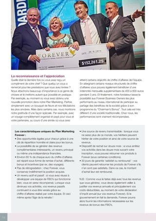 14
La reconnaissance et l’appréciation
Quelle était la dernière fois où vous avez reçu un
compliment de votre chef ? Que quelqu’un vous a
remercié pour les prestations que vous avez livrées ?
Nous attachons beaucoup d’importance à ce genre de
choses et le mettons autant que possible en pratique.
Par exemple, au moment où vous avez obtenu une
nouvelle promotion dans notre Plan Marketing. Parfois
simplement avec un bouquet de fleurs et nos félicitations
les plus sincères. Mais dans certains cas, nous montrons
notre gratitude d’une façon spéciale. Par exemple, avec
un voyage complètement organisé et payé pour vous et
votre partenaire, au cours d’une année où vous avez
atteint certains objectifs de chiffre d’affaires de l’équipe.
En atteignant certains niveaux structurels de chiffre
d’affaires vous pouvez également bénéficier d’une
indemnité mensuelle supplémentaire de 400 à 800 euros
pendant 3 ans. Et finalement, notre fondateur laisse la
possibilité aux Forever Business Owners les plus
performants au niveau international de participer au
partage des bénéfices de la société grâce à son
programme du “Chairman’s Bonus”. Tout cela est très
différent d’une société traditionnelle. Chez nous, les
performances sont vraiment récompensées.
Les caractéristiques uniques du Plan Marketing
Forever :
• Des opportunités égales pour chacun grâce à une
clé de répartition honnête et claire pour les bonus.
• La possibilité de se générer des revenus
complémentaires intéressants, un revenu principal
ou même une indépendance financière.
• Environ 65 % de chaque euro du chiffre d’affaires
est réparti sous forme de remise d’achat, différents
bonus et Incentives (par ex. des voyages).
• Pas de rétrogradation : chez Forever, vous
conservez indéfiniment la position acquise.
• Un revenu actif et passif : si vous avez réussi à
développer une équipe de FBO’s qui fonctionne
bien, vous en serez récompensé. Lorsque vous
diminuez vos activités, vos revenus passifs
continuent à vous être versés grâce au
chiffre d’affaires réalisé par votre équipe. Et ceci
même après l’âge de la retraite !
• Une source de revenu transmissible : lorsque vous
ne serez plus de ce monde, vos héritiers peuvent
hériter de votre position et ainsi de votre source de
revenus.
• Dispositif de rachat sur douze mois : si vous arrêtez
vos activités dans les douze mois suivant votre
inscription, vous pouvez retourner vos produits à
Forever (sous certaines conditions).
• 30 jours de garantie ‘satisfait ou remboursé’ : vos
clients peuvent retourner les produits de Forever s’ils
n’en sont pas satisfaits. Dans ce cas, le montant
d’achat leur est remboursé.
N.B : Comme vous le faites déjà avec tous les revenus
que vous générez, vous devez également veiller à
justifier vos revenus annuels et principalement vos
coûts déductibles, au moment de votre déclaration
d’impôt annuel (sur vos revenus Forever). Si le
gouvernement en fait la demande, Forever pourra
alors fournir les informations nécessaires sur les
revenus de bonus des FBO’s.
 