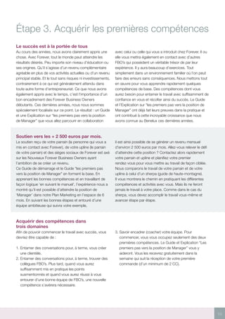 15
Étape 3. Acquérir les premières compétences
Le succès est à la portée de tous
Au cours des années, nous avons clairement appris une
chose. Avec Forever, tout le monde peut atteindre les
résultats désirés. Peu importe son niveau d’éducation ou
ses origines. Qu’il s’agisse d’un revenu complémentaire
agréable en plus de vos activités actuelles ou d’un revenu
principal stable. Et le tout sans risques ni investissements,
contrairement à ce qui est généralement attendu dans
toute autre forme d’entrepreneuriat. Ce que nous avons
également appris avec le temps, c’est l’importance d’un
bon encadrement des Forever Business Owners
débutants. Ces dernières années, nous nous sommes
spécialement focalisés sur ce point. Le résultat : un Guide
et une Explication sur “les premiers pas vers la position
de Manager” que vous allez parcourir en collaboration
avec celui ou celle qui vous a introduit chez Forever. Il ou
elle vous mettra également en contact avec d’autres
FBO’s qui possèdent un véritable trésor de par leur
expérience. Il y aura beaucoup d’exercices. Tout
simplement dans un environnement familier où l’on peut
faire des erreurs sans conséquences. Nous mettons tout
en œuvre pour vous apprendre rapidement quelques
compétences de base. Des compétences dont vous
aurez besoin pour entamer le travail avec suffisamment de
confiance en vous et récolter ainsi du succès. Le Guide
et l’Explication sur “les premiers pas vers la position de
Manager” ont déjà fait leurs preuves dans la pratique et
ont contribué à cette incroyable croissance que nous
avons connue au Benelux ces dernières années.
Soutien vers les + 2 500 euros par mois.
Le soutien reçu de votre parrain (la personne qui vous a
mis en contact avec Forever), de votre upline (le parrain
de votre parrain) et des sièges sociaux de Forever est axé
sur les Nouveaux Forever Business Owners ayant
l’ambition de se créer un revenu.
Ce Guide de démarrage et le Guide “les premiers pas
vers la position de Manager” en forment la base. En
apprenant les bonnes compétences et en travaillant de
façon logique ‘en suivant le manuel’, l’expérience nous a
montré qu’il est possible d’atteindre la position de
‘Manager’ dans notre Plan Marketing en l’espace de 6
mois. En suivant les bonnes étapes et entouré d’une
équipe ambitieuse qui suivra votre exemple,
il est ainsi possible de se générer un revenu mensuel
d’environ 2 500 euros par mois. Allez-vous relever le défi
d’atteindre cette position ? Contactez alors rapidement
votre parrain et upline et planifiez votre premier
rendez-vous pour vous mettre au travail de façon ciblée.
Nous comparons le travail de votre parrain et de votre
upline à celui d’un sherpa (guide de haute-montagne).
Il vous montrera le chemin en pratiquant les différentes
compétences et activités avec vous. Mais ils ne feront
jamais le travail à votre place. Comme dans le cas du
sherpa, vous devez accomplir le travail vous-même et
avancer étape par étape.
Acquérir des compétences dans
trois domaines
Afin de pouvoir commencer le travail avec succès, vous
devriez être capable de :
1. Entamer des conversations pour, à terme, vous créer
une clientèle.
2. Entamer des conversations pour, à terme, trouver des
collègues FBO’s. Plus tard, quand vous aurez
suffisamment mis en pratique les points
susmentionnés et quand vous aurez réussi à vous
entourer d’une bonne équipe de FBO’s, une nouvelle
compétence s’avérera nécessaire.
3. Savoir encadrer (coacher) votre équipe. Pour
commencer, vous vous occupez seulement des deux
premières compétences. Le Guide et Explication “Les
premiers pas vers la position de Manager” vous y
aideront. Vous les recevrez gratuitement dans la
semaine qui suit la réception de votre première
commande (d’un minimum de 2 CC).
 