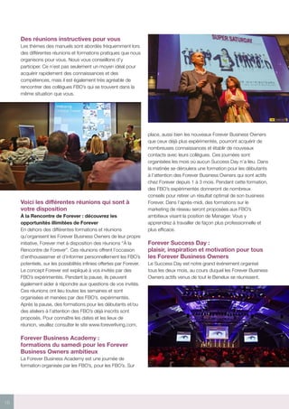 16
Des réunions instructives pour vous
Les thèmes des manuels sont abordés fréquemment lors
des différentes réunions et formations pratiques que nous
organisons pour vous. Nous vous conseillons d’y
participer. Ce n’est pas seulement un moyen idéal pour
acquérir rapidement des connaissances et des
compétences, mais il est également très agréable de
rencontrer des collègues FBO’s qui se trouvent dans la
même situation que vous.
Voici les différentes réunions qui sont à
votre disposition
À la Rencontre de Forever : découvrez les
opportunités illimitées de Forever
En dehors des différentes formations et réunions
qu’organisent les Forever Business Owners de leur propre
initiative, Forever met à disposition des réunions “À la
Rencontre de Forever”. Ces réunions offrent l’occasion
d’enthousiasmer et d’informer personnellement les FBO’s
potentiels, sur les possibilités infinies offertes par Forever.
Le concept Forever est expliqué à vos invités par des
FBO’s expérimentés. Pendant la pause, ils peuvent
également aider à répondre aux questions de vos invités.
Ces réunions ont lieu toutes les semaines et sont
organisées et menées par des FBO’s. expérimentés.
Après la pause, des formations pour les débutants et/ou
des ateliers à l’attention des FBO’s déjà inscrits sont
proposés. Pour connaître les dates et les lieux de
réunion, veuillez consulter le site www.foreverliving.com.
Forever Business Academy :
formations du samedi pour les Forever
Business Owners ambitieux
La Forever Business Academy est une journée de
formation organisée par les FBO’s, pour les FBO’s. Sur
place, aussi bien les nouveaux Forever Business Owners
que ceux déjà plus expérimentés, pourront acquérir de
nombreuses connaissances et établir de nouveaux
contacts avec leurs collègues. Ces journées sont
organisées les mois où aucun Success Day n’a lieu. Dans
la matinée se déroulera une formation pour les débutants
à l’attention des Forever Business Owners qui sont actifs
chez Forever depuis 1 à 3 mois. Pendant cette formation,
des FBO’s expérimentés donneront de nombreux
conseils pour retirer un résultat optimal de son business
Forever. Dans l’après-midi, des formations sur le
marketing de réseau seront proposées aux FBO’s
ambitieux visant la position de Manager. Vous y
apprendrez à travailler de façon plus professionnelle et
plus efficace.
Forever Success Day :
plaisir, inspiration et motivation pour tous
les Forever Business Owners
Le Success Day est notre grand événement organisé
tous les deux mois, au cours duquel les Forever Business
Owners actifs venus de tout le Benelux se réunissent.
 