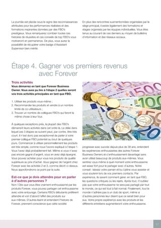 17
La journée est placée sous le signe des reconnaissances
attribuées pour les performances réalisées et des
formations inspirantes données par des FBO’s
prestigieux. Vous remarquerez combien toutes ces
histoires de réussites et ces conseils de top FBO’s vous
motiveront en permanence. De plus, vous aurez la
possibilité de récupérer votre badge d’Assistant
Supervisor bien mérité.
En plus des rencontres susmentionnées organisées par le
siège principal, il existe également des formations et
stages organisés par les équipes individuelles. Vous êtes
tenus au courant de ces derniers au moyen de bulletins
d’information et des réseaux sociaux.
Étape 4. Gagner vos premiers revenus
avec Forever
Trois activités
Vous démarrez en tant que Forever Business
Owner. Vous avez pu lire à l’étape 2 quelles seront
vos trois activités principales en tant que FBO.
1. Utiliser les produits vous-même ;
2. Recommander les produits et vendre à un nombre
limité de co-utilisateurs ;
3. Trouver un nombre de collègues FBO’s qui feront la
même chose à leur tour.
À quelques exceptions près, la plupart des FBO’s
démarrent leurs activités dans cet ordre là. Le délai dans
lequel ces 3 étapes se suivent peut, par contre, être très
court. Il n’est donc pas exceptionnel de parler à votre
premier collègue FBO potentiel au bout de quelques
jours. Commencer à utiliser personnellement les produits
est très simple, comme nous l’avons expliqué à l’étape 1.
Vous l’avez déjà probablement fait. Même si vous n’avez
pas encore gagné d’argent, vous en avez déjà épargné.
Vous pouvez acheter pour vous nos produits de qualité
supérieure au prix d’achat. Vous gagnez de l’argent chez
Forever avec les activités 2 et 3, comme décrit ci-dessus.
Nous approfondirons ce point par la suite.
Est-ce que je dois attendre pour en parler
à d’autres personnes ?
Non ! Dès que vous êtes vraiment enthousiasmé par les
produits Forever, vous pouvez partager cet enthousiasme
avec votre entourage. Certains FBO’s débutants préfèrent
attendre et voir d’abord l’effet des produits sur
eux-mêmes. D’autres lisent et entendent l’histoire de
Forever, prennent conscience que cette société
progresse avec succès depuis plus de 38 ans, entendent
les expériences enthousiastes des autres Forever
Business Owners et s’enthousiasment davantage sans
avoir utilisé beaucoup de produits eux-mêmes. Vous
sentirez vous-même à quel moment votre enthousiasme
est assez fort pour le partager avec d’autres. Notre
conseil : laissez votre parrain et/ou Upline vous assister et
vous soutenir lors de vos premiers contacts. Par
expérience, ils savent comment gérer, en tant que FBO,
les questions critiques ou les rejets. Après tout, n’oubliez
pas que votre enthousiasme ne sera pas partagé par tout
le monde, ce qui est tout à fait normal. Finalement, tout le
monde n’adhère pas à un club de sport, même si
d’autres personnes leur disent que ce serait bien pour
eux. Votre propre expérience avec les produits et les
différents entretiens augmenteront votre enthousiasme.
 