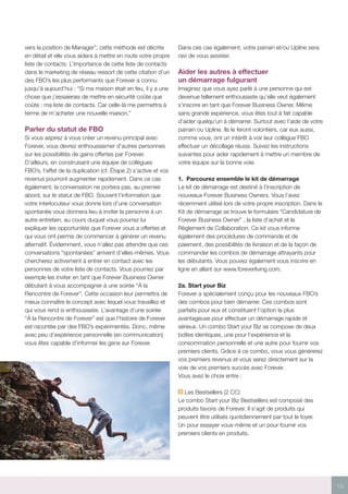 19
vers la position de Manager”, cette méthode est décrite
en détail et elle vous aidera à mettre en route votre propre
liste de contacts. L’importance de cette liste de contacts
dans le marketing de réseau ressort de cette citation d’un
des FBO’s les plus performants que Forever a connu
jusqu’à aujourd’hui : “Si ma maison était en feu, il y a une
chose que j’essaierais de mettre en sécurité coûte que
coûte : ma liste de contacts. Car celle-là me permettra à
terme de m’acheter une nouvelle maison.”
Parler du statut de FBO
Si vous aspirez à vous créer un revenu principal avec
Forever, vous devrez enthousiasmer d’autres personnes
sur les possibilités de gains offertes par Forever.
D’ailleurs, en construisant une équipe de collègues
FBO’s, l’effet de la duplication (cf. Étape 2) s’active et vos
revenus pourront augmenter rapidement. Dans ce cas
également, la conversation ne portera pas, au premier
abord, sur le statut de FBO. Souvent l’information que
votre interlocuteur vous donne lors d’une conversation
spontanée vous donnera lieu à inviter la personne à un
autre entretien, au cours duquel vous pourrez lui
expliquer les opportunités que Forever vous a offertes et
qui vous ont permis de commencer à générer un revenu
alternatif. Évidemment, vous n’allez pas attendre que ces
conversations “spontanées” arrivent d’elles-mêmes. Vous
chercherez activement à entrer en contact avec les
personnes de votre liste de contacts. Vous pourriez par
exemple les inviter en tant que Forever Business Owner
débutant à vous accompagner à une soirée “À la
Rencontre de Forever”. Cette occasion leur permettra de
mieux connaître le concept avec lequel vous travaillez et
qui vous rend si enthousiaste. L’avantage d’une soirée
“À la Rencontre de Forever” est que l’histoire de Forever
est racontée par des FBO’s expérimentés. Donc, même
avec peu d’expérience personnelle (en communication)
vous êtes capable d’informer les gens sur Forever.
Dans ces cas également, votre parrain et/ou Upline sera
ravi de vous assister.
Aider les autres à effectuer
un démarrage fulgurant
Imaginez que vous ayez parlé à une personne qui est
devenue tellement enthousiaste qu’elle veut également
s’inscrire en tant que Forever Business Owner. Même
sans grande expérience, vous êtes tout à fait capable
d’aider quelqu’un à démarrer. Surtout avec l’aide de votre
parrain ou Upline. Ils le feront volontiers, car eux aussi,
comme vous, ont un intérêt à voir leur collègue FBO
effectuer un décollage réussi. Suivez les instructions
suivantes pour aider rapidement à mettre un membre de
votre équipe sur la bonne voie.
1.	 Parcourez ensemble le kit de démarrage
Le kit de démarrage est destiné à l’inscription de
nouveaux Forever Business Owners. Vous l’avez
récemment utilisé lors de votre propre inscription. Dans le
Kit de démarrage se trouve le formulaire “Candidature de
Forever Business Owner” , la liste d’achat et le
Règlement de Collaboration. Ce kit vous informe
également des procédures de commande et de
paiement, des possibilités de livraison et de la façon de
commander les combos de démarrage attrayants pour
les débutants. Vous pouvez également vous inscrire en
ligne en allant sur www.foreverliving.com.
2a.	Start your Biz
Forever a spécialement conçu pour les nouveaux FBO’s
des combos pour bien démarrer. Ces combos sont
parfaits pour eux et constituent l’option la plus
avantageuse pour effectuer un démarrage rapide et
sérieux. Un combo Start your Biz se compose de deux
boîtes identiques, une pour l’expérience et la
consommation personnelle et une autre pour fournir vos
premiers clients. Grâce à ce combo, vous vous générerez
vos premiers revenus et vous serez directement sur la
voie de vos premiers succès avec Forever.
Vous avez le choix entre :
Les Bestsellers (2 CC)
Le combo Start your Biz Bestsellers est composé des
produits favoris de Forever. Il s’agit de produits qui
peuvent être utilisés quotidiennement par tout le foyer.
Un pour essayer vous-même et un pour fournir vos
premiers clients en produits.
 