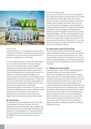 20
F.I.T. (2 CC)
Le Start your Biz F.I.T. se compose de 2 boîtes de C9 et
2 boîtes de F15 Beginner. Ce combo ne vous permet pas
seulement à vous, mais aussi à une autre personne de
découvrir le programme F.I.T. de Forever.
Un combo Start your Biz a une valeur de 2 Case Credits
(CC ; une unité de calcul interne à Forever). Grâce à
l’achat de ce combo de 2 CC, vous vous qualifiez
directement en tant qu’Assistant Supervisor en ayant le
statut Wholesale Qualified (la deuxième position dans
notre Plan Marketing). Vous ne profitez alors pas de 15%
mais de 30% de remise d’achat. Par ailleurs, vous
profitez à partir de ce moment-là d’un avantage en bonus
supplémentaire. Ce combo est proposé par Forever avec
une remise d’introduction. En plus de cette réduction, si
votre première commande est à hauteur de 2 CC, vous
recevez en plus gratuitement un set d’outils
promotionnels de base, d’une valeur de 70 euros. Ce set
contient du matériel promotionnel pour l’entreprise et des
informations sur les produits, qui vous aideront à
approcher de nouveaux clients et à construire une
équipe. Vous ne pouviez pas souhaiter meilleur départ.
2b.	Personal Use
La consommation personnelle est l’une des trois bases
fondamentales du concept de Forever. Plus vous
utiliserez les produits Forever, plus vous en parlerez avec
enthousiasme. C’est pour cette raison que Forever vous
propose un combo spécial à 2 CC “Personal Use Box”.
En guise de deuxième achat après le combo Start Your
Biz Bestellers ou en tant que combo de 2 CC pour
démarrer.
Touch of Forever (2 CC)
Dans le Touch of Forever (2 CC) se trouve une sélection
de produits pour chaque jour. Des produits qui ne doivent
tout simplement pas faire défaut dans votre maison.
Grâce à ce combo, vous pourrez substituer vos produits
actuels, dans le domaine de la santé, des soins de la
peau et des produits cosmétiques, par des produits de
qualité supérieure de Forever. S’il s’agit de votre première
commande, tous les avantages susmentionnés pour
atteindre la position d’Assistant Supervisor avec le statut
Wholesale Qualified, sont alors aussi applicables. Si vous
utilisez le Touch of Forever en guise de deuxième achat
dans le mois, après votre première commande de 2 CC,
vous serez alors directement “actif de 4 CC”, ce qui vous
offrira de nombreux avantages. Consultez votre parrain
pour plus d’information à ce sujet.
2c.	Votre propre combo de démarrage
En accord avec votre parrain/marraine, vous pouvez
aussi éventuellement choisir de composer vous-même le
contenu de votre combo d’introduction de 2 CC. Avec
cette première commande d’un minimum de 2 CC, vous
recevrez aussi gratuitement un set d’outils promotionnels
de base et vous vous qualifierez à la position d’Assistant
Supervisor.
3.	 Déplacer son canal d’achat
Est-ce que votre nouveau membre d’équipe préfère se
familiariser d’abord avec les produits Forever ?
Dans ce cas, conseillez-lui le combo Touch of Forever/
Personal Use (2 CC). L’usage personnel est un des trois
principes fondamentaux du concept de Forever. Avec les
produits Forever de ce combo vous ou votre nouveau
Forever Business Owner pourrez déjà remplacer vos
produits actuels dans les domaines de la santé, des soins
personnels de la peau et des cosmétiques par un produit
alternatif de qualité supérieure de Forever. Plus on utilise
de produits soi-même, plus on arrive à parler de Forever
avec enthousiasme à partir de sa propre expérience !
Après concertation avec son parrain, un nouveau FBO
peut lui-même composer le contenu de son combo
d’introduction de 2 CC. Dans ce cas, il ou elle reçoit
également le set de matériel promotionnel et la boîte de
présentation de luxe.
 