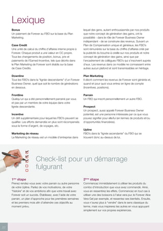 22
Check-list pour un démarrage
fulgurant
1ère
étape
Prenez rendez-vous avec votre parrain ou autre personne
de votre Upline. Parlez de vos motivations, de votre
“histoire” et de vos ambitions afin que votre travail avec
Forever soit un succès. Établissez, avec l’aide de votre
parrain, un plan d’approche pour les premières semaines
et les premiers mois afin d’atteindre ces objectifs au
moment prévu.
2ème
étape
Commencez immédiatement à utiliser les produits du
combo d’introduction que vous avez commandé. Ainsi,
vous en ressentirez les effets. Commencez en tout cas à
utiliser une des boissons à l’aloe vera pur, le Forever Aloe
Vera Gel par exemple, et ressentez ses bienfaits. Ensuite,
vous n’aurez plus à “vendre” dans le sens classique du
terme, mais vous inspirerez les autres en vous appuyant
simplement sur vos propres expériences.
Lexique
Bonus
Un paiement de Forever au FBO sur la base du Plan
Marketing.
Case Credit
Une unité de calcul du chiffre d’affaires interne propre à
Forever. Chaque produit a une valeur en CC propre.
Tous les changements de position, bonus, prix et
paiements de l’Earned Incentive, tels que décrits dans
le Plan Marketing de Forever sont établis sur la base
de Case Credits.
Downline
Tous les FBO’s dans la “lignée descendante” d’un Forever
Business Owner, quel que soit le nombre de générations
en dessous.
Frontline
Quelqu’un qui a été personnellement parrainé par vous
et pas par un membre de votre équipe dans votre
lignée descendante.
Incentive
Un défi supplémentaire pour lequel les FBO’s peuvent se
qualifier. Les efforts demandés en plus sont récompensés
sous la forme d’argent, de voyages, etc.
Marketing de réseau
Le Marketing de réseau est un modèle d’entreprise dans
lequel des gens, autant enthousiasmés par nos produits
que notre concept de génération des gains, ont la
possibilité - dans le rôle de Forever Business Owner
indépendant - de se construire des revenus. Suivant un
Plan de Compensation unique et généreux, les FBO’s
sont rémunérés sur la base du chiffre d’affaires créé par
la publicité du bouche-à-oreille sur nos produits et notre
concept de génération des gains, ainsi que par
l’encadrement de collègues FBO’s qui s’inscrivent auprès
d’eux. Les revenus dans ce modèle ne connaissent entre
autres aucun plafond et sont transmissibles en héritage.
Plan Marketing
Il décrit comment les revenus de Forever sont générés et,
quand et pour quoi vous entrez en ligne de compte
(Incentives, positions).
Parrain
Un FBO qui inscrit personnellement un autre FBO.
Prospect
Un prospect, aussi appelé Forever Business Owner
potentiel, est une personne intéressée par ce que vous
pouvez signifier pour elle/lui (en termes de produits et/ou
d’opportunités financières).
Upline
FBO’s dans la “lignée ascendante” du FBO qui se
trouvent donc au-dessus de lui.
 