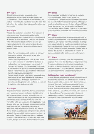 23
3ème
étape
Grâce à la consommation personnelle, votre
enthousiasme sera sincère et ainsi plus convaincant.
En premier lieu, il est conseillé de se concentrer sur les
produits Forever les plus populaires. Consultez à cet effet
la brochure des produits et participez aux formations sur
les produits.
4ème
étape
Veillez à être rapidement compétent. Avec le soutien de
votre parrain, vous développerez rapidement les
connaissances et les compétences qui vous permettront
de travailler en toute autonomie. Elles sont à la base de
votre enthousiasme et de la confiance en vous qui
inspireront vos clients et les futurs membres de votre
équipe. C’est également la garantie de base de vos
résultats futurs.
- Utilisez “les premiers pas vers la position de Manager”
et parcourez-les avec votre parrain ou une autre
personne de votre Upline.
- Exercez vos compétences avec l’aide de votre parrain
ou une autre personne de votre Upline. Quelle est la
meilleure façon de vous adresser à vos contacts ?
Comment se présenter ? Comment mener un entretien
en tête-à-tête ou en groupe ? Comment présenter les
produits ? Souvenez-vous qu’une attitude enthousiaste
et positive agit plus que des paroles !
- Exercez-vous à raconter votre histoire personnelle avec
votre parrain ou une autre personne de votre Upline.
Un bon moyen pour développer rapidement vos
compétences et augmenter votre confiance en vous est
de participer à des ateliers organisés.
5ème
étape
Rangez votre “bureau à domicile”. Pensez par exemple à
ouvrir un compte bancaire professionnel et à imprimer
des cartes de visite et du papier en-tête à votre nom.
Il est important de donner une image professionnelle aux
personnes que vous abordez. Consultez sur le site
Internet les outils que nous avons développés pour vous.
Ne vous faites pas trop de soucis à ce stade au sujet de
votre inscription à la Chambre de Commerce et
d’Industrie, votre déclaration de revenus, etc. Vous ne
devrez dans la plupart des cas entreprendre des actions
qu’à partir du moment où vos revenus commenceront à
augmenter. Cela vous donnera au minimum quelques
mois pour chercher ce que vous devez faire dans votre
situation, lorsque les revenus deviendront conséquents.
6ème
étape
Commencez par la rédaction d’une liste de contacts
comptant au moins trente noms d’amis et de
connaissances. Le répertoire de votre téléphone portable
est souvent une bonne source d’inspiration. Utilisez pour
cela la structure telle que donnée dans le Support Sherpa
Guide “les premiers pas vers la position de Manager”.
Dans le manuel Sherpa Support Explication, vous trouverez
plus d’informations pour établir une bonne liste de contacts.
7ème
étape
Participez à des formations et des réunions de Forever et
conviez vos premiers invités à une rencontre professionnelle
de Forever. Elle inspirera vos invités, renforcera davantage
votre propre motivation et vous fera comprendre ce qu’il vous
faut pour réussir avec Forever. De plus, vous constaterez
qu’avec Forever, vous n’êtes jamais seul. Pour les dates et
les lieux des réunions “À la Rencontre de Forever” et
autres, veuillez consulter le site www.foreverliving.com.
8ème
étape
Démarrez votre business à l’aide des compétences
acquises. Fixez-vous des objectifs pour les premiers mois.
Prenez votre liste de noms et mettez-vous au travail.
Au début, collaborez étroitement avec votre parrain/
marraine et veillez à ce qu’il ou elle soit présent(e) lors de
vos premiers entretiens. On apprend en pratiquant !
Indépendant mais jamais seul !
Forever possède les produits et le Plan Marketing. Grâce
à votre enthousiasme et à la volonté de vous investir à
fond, le succès est à portée de main. Ceci n’est pas un
conte de fées, mais l’expérience pratique de Forever
Business Owners sérieux qui vous ont précédé. Avec
Forever, vous démarrez en tant qu’indépendant, mais vous
n’êtes jamais seul. Vos efforts personnels, votre parrain et
le Sherpa Support Plan vous permettent de devenir
rapidement compétent. Votre réussite fait également
partie de la philosophie de Forever. Bonne chance !
 