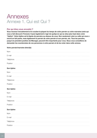 24
Annexes
Annexe 1. Qui est Qui ?
Par qui êtes-vous encadré ?
Vous recevez l’encadrement et le soutien la plupart du temps de votre parrain ou votre marraine (celui qui
vous a fait découvrir Forever). Il peut également s’agir de quelqu’un qui se situe plus haut dans votre
“Upline”. Votre Upline est la lignée de parrains au-dessus de vous. Non seulement celui ou celle qui vous a
inscrit en fait partie, mais également le parrain de votre parrain et son parrain, etc. Tous les parrains,
jusqu’à la première position de Manager, peuvent être importants pour vous. Nous vous conseillons de
demander les coordonnées de ces personnes à votre parrain et de les noter dans cette annexe.
Votre parrain/marraine direct(e)
Nom
E-mail
Téléphone
Position
Son Upline
Nom
E-mail
Téléphone
Position
Son Upline
Nom
E-mail
Téléphone
Position
Son Upline
Nom
E-mail
Téléphone
Position
 