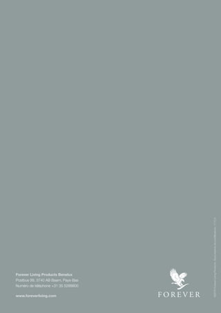 28
Forever Living Products Benelux
Postbus 99, 3740 AB Baarn, Pays-Bas
Numéro de téléphone +31 35 5288800
www.foreverliving.com
©2016ForeverLivingProducts.Sousréservedemodifications.1110.4
 