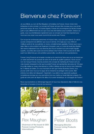 Bienvenue chez Forever !
Je vous félicite, au nom de Rex Maughan, le fondateur de Forever, d’avoir choisi notre
entreprise et notre concept. Le concept de Forever est peut-être nouveau pour vous et les
personnes autour de vous. À d’autres égards, Forever est une entreprise qui fait les choses
juste un peu différemment de ce à quoi vous avez été habitué jusqu’à présent. Grâce à ce
guide, vous vous familiariserez rapidement avec ce concept car il est très important pour
nous que vous soyez vous-aussi couronné de succès avec Forever.
Car ce que de nombreuses personnes ont réussi à faire, vous est aussi réservé. En cela le
succès correspond à la définition que vous en donnez. S’il s’agit pour vous d’être en
meilleure santé et de vous générer un revenu complémentaire agréable, Forever peut vous y
aider. Mais si votre ambition est finalement d’acquérir, avec un mode de travail plus flexible,
des revenus dépassant tous vos rêves les plus fous et rendant tout autre emploi régulier
superflu, vous êtes alors aussi à la bonne adresse chez Forever. Votre succès est en effet
avant tout déterminé par votre ambition personnelle, vos efforts et votre persévérance.
Forever Living Products est le leader mondial sur le marché de l’aloe vera ce qui se traduit par
un vaste assortiment de produits de soins et de santé de qualité supérieure, réunis sous le
nom de marque Forever. Que les produits et le concept de marketing de Forever soit une
vraie réussite transparait du fait que la société Forever est représentée dans plus de 155 pays
et qu’elle réalise au niveau international un chiffre d’affaires qui est en bonne voie d’atteindre
les 3 milliards de dollars. En vous inscrivant en tant que Forever Business Owner, vous
pouvez surfer avec nous sur la vague de la croissance et partager notre succès. Bien
entendu tout début est dépaysant. Cependant, nous allons vous apprendre quelques
compétences de base qui vous permettront de vous mettre au travail déjà bien préparé. Ce
guide est votre point de départ et le début d’un avenir fantastique, en compagnie de Forever !
Nous vous souhaitons un démarrage fulgurant et nous nous réjouissons déjà à l’idée de vous
rencontrer à l’occasion d’une de nos réunions !
Rex Maughan 	
Chairman of the board & CEO 	
Forever Living Products
International
Peter Boots	
Managing Director
Forever Living Products
Benelux
 