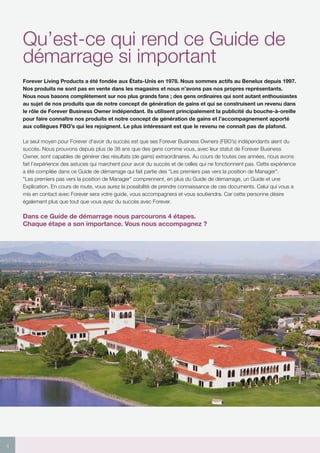 4
Qu’est-ce qui rend ce Guide de
démarrage si important
Forever Living Products a été fondée aux États-Unis en 1978. Nous sommes actifs au Benelux depuis 1997.
Nos produits ne sont pas en vente dans les magasins et nous n’avons pas nos propres représentants.
Nous nous basons complètement sur nos plus grands fans ; des gens ordinaires qui sont autant enthousiastes
au sujet de nos produits que de notre concept de génération de gains et qui se construisent un revenu dans
le rôle de Forever Business Owner indépendant. Ils utilisent principalement la publicité du bouche-à-oreille
pour faire connaître nos produits et notre concept de génération de gains et l’accompagnement apporté
aux collègues FBO’s qui les rejoignent. Le plus intéressant est que le revenu ne connaît pas de plafond.
Le seul moyen pour Forever d’avoir du succès est que ses Forever Business Owners (FBO’s) indépendants aient du
succès. Nous prouvons depuis plus de 38 ans que des gens comme vous, avec leur statut de Forever Business
Owner, sont capables de générer des résultats (de gains) extraordinaires. Au cours de toutes ces années, nous avons
fait l’expérience des astuces qui marchent pour avoir du succès et de celles qui ne fonctionnent pas. Cette expérience
a été compilée dans ce Guide de démarrage qui fait partie des “Les premiers pas vers la position de Manager.
Les premiers pas vers la position de Manager comprennent, en plus du Guide de démarrage, un Guide et une
Explication. En cours de route, vous aurez la possibilité de prendre connaissance de ces documents. Celui qui vous a
mis en contact avec Forever sera votre guide, vous accompagnera et vous soutiendra. Car cette personne désire
également plus que tout que vous ayez du succès avec Forever.
Dans ce Guide de démarrage nous parcourons 4 étapes.
Chaque étape a son importance. Vous nous accompagnez ?
 