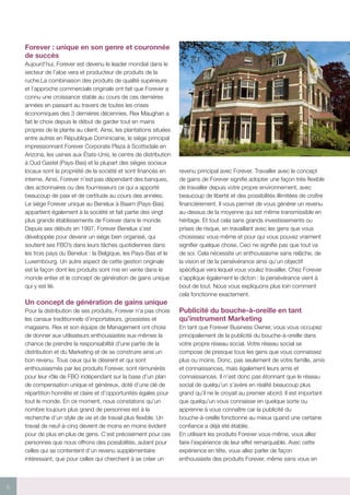 6
Forever : unique en son genre et couronnée
de succès
Aujourd’hui, Forever est devenu le leader mondial dans le
secteur de l’aloe vera et producteur de produits de la
ruche.La combinaison des produits de qualité supérieure
et l’approche commerciale originale ont fait que Forever a
connu une croissance stable au cours de ces dernières
années en passant au travers de toutes les crises
économiques des 3 dernières décennies. Rex Maughan a
fait le choix depuis le début de garder tout en mains
propres de la plante au client. Ainsi, les plantations situées
entre autres en République Dominicaine, le siège principal
impressionnant Forever Corporate Plaza à Scottsdale en
Arizona, les usines aux États-Unis, le centre de distribution
à Oud Gastel (Pays-Bas) et la plupart des sièges sociaux
locaux sont la propriété de la société et sont financés en
interne. Ainsi, Forever n’est pas dépendant des banques,
des actionnaires ou des fournisseurs ce qui a apporté
beaucoup de paix et de certitude au cours des années.
Le siège Forever unique au Benelux à Baarn (Pays-Bas)
appartient également à la société et fait partie des vingt
plus grands établissements de Forever dans le monde.
Depuis ses débuts en 1997, Forever Benelux s’est
développée pour devenir un siège bien organisé, qui
soutient ses FBO’s dans leurs tâches quotidiennes dans
les trois pays du Benelux : la Belgique, les Pays-Bas et le
Luxembourg. Un autre aspect de cette gestion originale
est la façon dont les produits sont mis en vente dans le
monde entier et le concept de génération de gains unique
qui y est lié.
Un concept de génération de gains unique
Pour la distribution de ses produits, Forever n’a pas choisi
les canaux traditionnels d’importateurs, grossistes et
magasins. Rex et son équipe de Management ont choisi
de donner aux utilisateurs enthousiastes eux-mêmes la
chance de prendre la responsabilité d’une partie de la
distribution et du Marketing et de se construire ainsi un
bon revenu. Tous ceux qui le désirent et qui sont
enthousiasmés par les produits Forever, sont rémunérés
pour leur rôle de FBO indépendant sur la base d’un plan
de compensation unique et généreux, doté d’une clé de
répartition honnête et claire et d’opportunités égales pour
tout le monde. En ce moment, nous constatons qu’un
nombre toujours plus grand de personnes est à la
recherche d’un style de vie et de travail plus flexible. Un
travail de neuf-à-cinq devient de moins en moins évident
pour de plus en plus de gens. C’est précisément pour ces
personnes que nous offrons des possibilités, autant pour
celles qui se contentent d’un revenu supplémentaire
intéressant, que pour celles qui cherchent à se créer un
revenu principal avec Forever. Travailler avec le concept
de gains de Forever signifie adopter une façon très flexible
de travailler depuis votre propre environnement, avec
beaucoup de liberté et des possibilités illimitées de croître
financièrement. Il vous permet de vous générer un revenu
au-dessus de la moyenne qui est même transmissible en
héritage. Et tout cela sans grands investissements ou
prises de risque, en travaillant avec les gens que vous
choisissez vous-même et pour qui vous pouvez vraiment
signifier quelque chose. Ceci ne signifie pas que tout va
de soi. Cela nécessite un enthousiasme sans relâche, de
la vision et de la persévérance ainsi qu’un objectif
spécifique vers lequel vous voulez travailler. Chez Forever
s’applique également le dicton : la persévérance vient à
bout de tout. Nous vous expliquons plus loin comment
cela fonctionne exactement.
Publicité du bouche-à-oreille en tant
qu’instrument Marketing
En tant que Forever Business Owner, vous vous occupez
principalement de la publicité du bouche-à-oreille dans
votre propre réseau social. Votre réseau social se
compose de presque tous les gens que vous connaissez
plus ou moins. Donc, pas seulement de votre famille, amis
et connaissances, mais également leurs amis et
connaissances. Il n’est donc pas étonnant que le réseau
social de quelqu’un s’avère en réalité beaucoup plus
grand qu’il ne le croyait au premier abord. Il est important
que quelqu’un vous connaisse en quelque sorte ou
apprenne à vous connaître car la publicité du
bouche-à-oreille fonctionne au mieux quand une certaine
confiance a déjà été établie.
En utilisant les produits Forever vous-même, vous allez
faire l’expérience de leur effet remarquable. Avec cette
expérience en tête, vous allez parler de façon
enthousiaste des produits Forever, même sans vous en
 