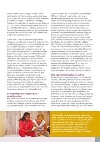 7
rendre compte. Cette publicité du bouche-à-oreille
authentique et bien intentionnée au sein de votre réseau
social va automatiquement susciter de l’intérêt. Cet intérêt
est double. D’une part, un intérêt sera suscité pour
l’utilisation de nos produits de santé et de soins. Des gens
pour qui il est important de rester en bonne santé et/ou
qui veulent l’améliorer grâce à l’utilisation quotidienne de
l’aloe vera. Ces personnes deviennent des co-utilisateurs
et achètent des produits chez vous. Ceci constitue donc
une première source de revenus !
D’autre part, il y aura certainement des personnes
intéressées par le concept de génération de gains en tant
que FBO. Elles remarquent ce que vous faites en tant que
FBO et le plaisir que ça vous apporte. Lorsque ces
personnes se joignent à vous (s’inscrivent en tant que
FBO), elles commencent à leur tour à travailler dans leur
propre réseau social. À terme, un chiffre d’affaires sera
également créé. Comme ces nouveaux FBO’s ont été
créés depuis votre réseau social et que vous avez
partiellement accompagné ces personnes, vous allez
gagner, avec notre concept de génération de gains, de
l’argent sur leur chiffre d’affaires. Le bouche-à-oreille ne
se limite donc pas à l’efficacité des produits, mais
concerne également la manière unique de gagner de
l’argent que Forever, comme société, offre aux gens.
Cette façon de travailler s’appelle également le
“Marketing de réseau” ou le “Marketing Multi Level” ou
encore, le “Marketing d’équipe”. Depuis plus de 38 ans,
Forever prouve que cette manière de travailler avec
Forever paie et offre des possibilités de croissance que
quasiment aucun emploi traditionnel ne pourra vous offrir.
Nous approfondirons ce point un peu plus tard.
Le colportage avec les produits :
pas chez nous !
Il est important de réaliser dès le début que le marketing
de réseau chez Forever n’a rien à voir avec la “vente”
dans le sens traditionnel du terme. La seule chose que
vous faites en tant que Forever Business Owner est
d’attirer aussi bien des co-utilisateurs que des collègues
FBO’s, en vous basant purement sur votre propre
expérience positive des produits d’un côté et sur la
société et son concept de génération de gains de l’autre.
Votre enthousiasme sincère convaincra les gens, pas
votre argumentaire de vente. Au cours de ses 38 ans
d’existence, l’entreprise Forever s’est construite une
excellente réputation dans le monde entier. L’intégrité et
l’honnêteté sont des éléments importants de l’image de
Forever, auxquels nous accordons une grande valeur.
Forever attend de ses Forever Business Owners qu’ils
soient toujours honnêtes et sincères concernant ce que le
co-utilisateur des produits d’un côté et les collègues
FBO’s de l’autre côté peuvent attendre. Nous demandons
donc à nos Forever Business Owners de ne pas faire de
promesses en ce qui concerne l’efficacité (médicale) des
produits par rapport à certaines maladies (les dites
allégations médicales) ou de décrire les revenus auxquels
ils peuvent s’attendre comme plus beaux qu’ils ne le sont
en réalité. Forever utilise à cet effet des règles du jeu que
chaque Forever Business Owner signe en s’inscrivant en
tant que Forever Business Owner. Si tout s’est bien
déroulé, vous avez déjà reçu ce règlement de
collaboration de notre part, soit sous forme numérique,
soit en exemplaire imprimé, lors d’une étape antérieure.
Une opportunité d’aider les autres
Forever est plus qu’une gamme de produits de santé et
de soins. Grâce à la qualité supérieure et la composition
sophistiquée, nous arrivons souvent à surprendre les gens
par l’efficacité des produits. Les gens se sentent mieux, ont
meilleure mine et la grande majorité des utilisateurs trouve
que nos produits valent plus que leur prix. Mais il n’y aura
pas que les co-utilisateurs qui vous témoigneront leur
gratitude, à vous en tant que FBO. Vos collègues FBO’s qui
réussissent à avoir du succès avec Forever, voient souvent
un changement positif dans leur vie, également grâce à
vous ! Qu’est-ce qu’il y a de plus beau que d’avoir le
sentiment de pouvoir faire du bien avec ce que vous faites.
Que vous puissiez aider les autres. Ça aussi, c’est Forever !
Attention ! De nombreux produits à base d’aloe
vera, proposés sur le marché, exploitent surtout la
bonne réputation de l’aloe vera. La quantité d’aloe
vera est souvent trop faible pour avoir un effet
réel. Attirez donc toujours l’attention de vos
clients sur le pourcentage élevé d’aloe vera
contenu dans les produits de Forever, car il
procure un effet optimal sur la santé et l’énergie.
 