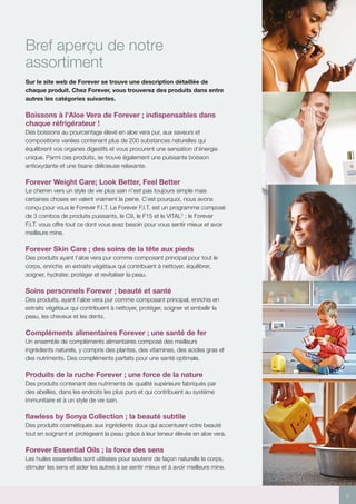 9
Bref aperçu de notre
assortiment
Sur le site web de Forever se trouve une description détaillée de
chaque produit. Chez Forever, vous trouverez des produits dans entre
autres les catégories suivantes.
Boissons à l’Aloe Vera de Forever ; indispensables dans
chaque réfrigérateur !
Des boissons au pourcentage élevé en aloe vera pur, aux saveurs et
compositions variées contenant plus de 200 substances naturelles qui
équilibrent vos organes digestifs et vous procurent une sensation d’énergie
unique. Parmi ces produits, se trouve également une puissante boisson
antioxydante et une tisane délicieuse relaxante.
Forever Weight Care; Look Better, Feel Better
Le chemin vers un style de vie plus sain n’est pas toujours simple mais
certaines choses en valent vraiment la peine. C’est pourquoi, nous avons
conçu pour vous le Forever F.I.T. Le Forever F.I.T. est un programme composé
de 3 combos de produits puissants, le C9, le F15 et le VITAL5
 ; le Forever
F.I.T. vous offre tout ce dont vous avez besoin pour vous sentir mieux et avoir
meilleure mine.
Forever Skin Care ; des soins de la tête aux pieds
Des produits ayant l’aloe vera pur comme composant principal pour tout le
corps, enrichis en extraits végétaux qui contribuent à nettoyer, équilibrer,
soigner, hydrater, protéger et revitaliser la peau.
Soins personnels Forever ; beauté et santé
Des produits, ayant l’aloe vera pur comme composant principal, enrichis en
extraits végétaux qui contribuent à nettoyer, protéger, soigner et embellir la
peau, les cheveux et les dents.
Compléments alimentaires Forever ; une santé de fer
Un ensemble de compléments alimentaires composé des meilleurs
ingrédients naturels, y compris des plantes, des vitamines, des acides gras et
des nutriments. Des compléments parfaits pour une santé optimale.
Produits de la ruche Forever ; une force de la nature
Des produits contenant des nutriments de qualité supérieure fabriqués par
des abeilles, dans les endroits les plus purs et qui contribuent au système
immunitaire et à un style de vie sain.
flawless by Sonya Collection ; la beauté subtile
Des produits cosmétiques aux ingrédients doux qui accentuent votre beauté
tout en soignant et protégeant la peau grâce à leur teneur élevée en aloe vera.
Forever Essential Oils ; la force des sens
Les huiles essentielles sont utilisées pour soutenir de façon naturelle le corps,
stimuler les sens et aider les autres à se sentir mieux et à avoir meilleure mine.
 
