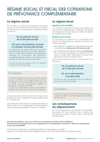 Le régime fiscal
Impôt sur les sociétés
Les cotisations patronales finançant des régimes de
prévoyance complémentaire au bénéfice des salariés
de l’entreprise sont déductibles en totalité de l’assiette
de l’impôt sur les sociétés.
Impôt sur le revenu
En application de l’article 83 du code général des
impôts, sont déductibles de l’assiette de l’impôt sur le
revenu des salariés :
•	Les contributions salariales aux régimes de prévoyance
complémentaire (Prévoyance et Frais de santé) ;
•	LescontributionspatronalesauxrégimesdePrévoyance
(les contributions patronales aux régimes Frais de
santé ont cessé d’être déductibles à compter de la
déclaration 2014 sur les revenus 2013) ;
dans la limite globale suivante, correspondant à la
somme de :
5% du plafond annuel
de la Sécurité sociale
+
2% de la rémunération
annuelle brute
Le total ne doit pas dépasser 2% de 8 Plafonds
annuels de la Sécurité sociale.
EXEMPLE :
En 2018 le Plafond Annuel de la Sécurité Sociale
s’élève à 39 732 €. Le montant maximum déductible
est de 6 357 €.
Les conséquences
du dépassement
En cas de dépassement des limites de déductibilité,
l’excédent doit être réintroduit dans l’assiette des
rémunérations soumises à impôt, taxe et cotisation de
Sécurité sociale.
Le régime social
Sont exclues de l’assiette des cotisations de Sécurité
sociale, les contributions de l’employeur à un régime
de prévoyance complémentaire n’excédant pas la
somme de :
6% du plafond annuel
de la Sécurité sociale
+
1,5% de la rémunération soumise
à cotisation de Sécurité sociale
en application de l’article L.242-1 du code de la
Sécurité sociale (plafonnée à 4 PASS), déduction
faite de la part des contributions des employeurs
destinées au financement des prestations
complémentaires de retraite et de prévoyance
soumises à cotisations de Sécurité sociale.
Le total ne doit pas excéder 12% d’un plafond
annuel de la Sécurité sociale.
EXEMPLE :
En 2018 le Plafond Annuel de la Sécurité Sociale
s’élève à 39 732 €. Ce qui signifie qu’en 2018, la
contribution ne doit pas excéder 4 768 € (soit 12%
du PASS) pour les rémunérations égales ou
supérieures à 158 928 € (4 PASS).
La CSG et la CRDS restent dues sur la totalité du
montant des contributions patronales et salariales.
La taxe prévoyance de 8% anciennement due par les
employeurs sur ces contributions a été abrogée depuis
le 1er
janvier 2012.
Les contributions patronales sont à présent assujetties au
forfait social à un taux préférentiel de 8% (exonération
pour les entreprises employant moins de 11 salariés).
RÉGIME SOCIAL ET FISCAL DES COTISATIONS
DE PRÉVOYANCE COMPLÉMENTAIRE
Pour plus de précision, nous vous invitons à vous reporter aux textes cités en référence.
Il est important de rappeler que la non-application de ces dispositions comporte un risque de redressement
fiscal et social (URSSAF).
Les circulaires et instructions ministérielles publiées sont opposables aux URSSAF.
Depuis le 1er
mai 2009, elles doivent également figurer sur un site internet relevant du Premier ministre.
ADRÉA Mutuelle Guide de déductibilité 2018 13 RETOUR AU SOMMAIRE
 