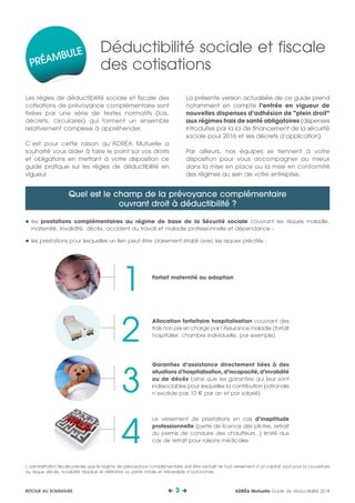 Les règles de déductibilité sociale et fiscale des
cotisations de prévoyance complémentaire sont
fixées par une série de textes normatifs (lois,
décrets, circulaires) qui forment un ensemble
relativement complexe à appréhender.
C’est pour cette raison qu’ADRÉA Mutuelle a
souhaité vous aider à faire le point sur vos droits
et obligations en mettant à votre disposition ce
guide pratique sur les règles de déductibilité en
vigueur.
La présente version actualisée de ce guide prend
notamment en compte l’entrée en vigueur de
nouvelles dispenses d’adhésion de "plein droit"
aux régimes frais de santé obligatoires (dispenses
introduites par la loi de financement de la sécurité
sociale pour 2016 et ses décrets d’application).
Par ailleurs, nos équipes se tiennent à votre
disposition pour vous accompagner au mieux
dans la mise en place ou la mise en conformité
des régimes au sein de votre entreprise.
	les prestations complémentaires au régime de base de la Sécurité sociale couvrant les risques maladie,
maternité, invalidité, décès, accident du travail et maladie professionnelle et dépendance ;
	les prestations pour lesquelles un lien peut être clairement établi avec les risques précités :
Quel est le champ de la prévoyance complémentaire
ouvrant droit à déductibilité ?
Déductibilité sociale et fiscale
des cotisations
L’administration fiscale précise que le régime de prévoyance complémentaire doit être exclusif de tout versement d’un capital, sauf pour la couverture
du risque décès, invalidité absolue et définitive ou perte totale et irréversible d’autonomie.
Garanties d’assistance directement liées à des
situations d’hospitalisation, d’incapacité, d’invalidité
ou de décès (ainsi que les garanties qui leur sont
indissociables pour lesquelles la contribution patronale
n’excède pas 10 € par an et par salarié)
Allocation forfaitaire hospitalisation couvrant des
frais non pris en charge par l’Assurance maladie (forfait
hospitalier, chambre individuelle, par exemple)
Forfait maternité ou adoption
Le versement de prestations en cas d’inaptitude
professionnelle (perte de licence des pilotes, retrait
du permis de conduire des chauffeurs...) limité aux
cas de retrait pour raisons médicales
2
4
1
3
PRÉAMBULE
ADRÉA Mutuelle Guide de déductibilité 2018 3 RETOUR AU SOMMAIRE
 