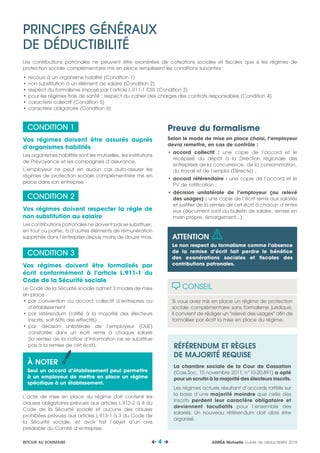 CONDITION 1
Vos régimes doivent être assurés auprès
d’organismes habilités
Les organismes habilités sont les mutuelles, les Institutions
de Prévoyance et les compagnies d’assurance.
L’employeur ne peut en aucun cas auto-assurer les
régimes de protection sociale complémentaire mis en
place dans son entreprise.
CONDITION 2
Vos régimes doivent respecter la règle de
non substitution au salaire
Les contributions patronales ne doivent pas se substituer,
en tout ou partie, à d’autres éléments de rémunération
supprimés dans l’entreprise depuis moins de douze mois.
CONDITION 3
Vos régimes doivent être formalisés par
écrit conformément à l’article L.911-1 du
Code de la Sécurité sociale
Le Code de la Sécurité sociale admet 3 modes de mise
en place :
•	par convention ou accord collectif d’entreprise ou
d’établissement
•	par référendum (ratifié à la majorité des électeurs
inscrits, soit 50% des effectifs) ;
•	par décision unilatérale de l’employeur (DUE)
constatée dans un écrit remis à chaque salarié
(la remise de la notice d’information ne se substitue
pas à la remise de cet écrit).
Seul un accord d’établissement peut permettre à un
employeur de mettre en place un régime spécifique à
un établissement.
L’acte de mise en place du régime doit contenir les
clauses obligatoires prévues aux articles L.912-2 à 4 du
Code de la Sécurité sociale et aucune des clauses
prohibées prévues aux articles L.913-1 à 3 du Code de
la Sécurité sociale, et avoir fait l’objet d’un avis
préalable du Comité d’entreprise.
Preuve du formalisme
Selon le mode de mise en place choisi, l’employeur
devra remettre, en cas de contrôle :
•	accord collectif : une copie de l’accord et le
récépissé du dépôt à la Direction régionale des
entreprises de la concurrence, de la consommation,
du travail et de l’emploi (Dirrecte) ;
•	accord référendaire : une copie de l’accord et le
PV de ratification ;
•	décision unilatérale de l’employeur (ou relevé
des usages) : une copie de l’écrit remis aux salariés
et justifier de la remise de cet écrit à chacun d’entre
eux (document joint au bulletin de salaire, remise en
main propre, émargement…).
CONSEIL
Si vous avez mis en place un régime de protection
sociale complémentaire sans formalisme juridique,
il convient de rédiger un relevé des usages afin de
formaliser par écrit la mise en place du régime.
RÉFÉRENDUM ET RÈGLES
DE MAJORITÉ REQUISE
La chambre sociale de la Cour de Cassation
(Cass.Soc. 15 novembre 2011, n°10-20.891) a opté
pour un scrutin à la majorité des électeurs inscrits.
Les régimes actuels résultant d’accords ratifiés sur
la base d’une majorité moindre que celle des
inscrits perdent leur caractère obligatoire et
deviennent facultatifs pour l’ensemble des
salariés. Un nouveau référendum doit alors être
organisé.
PRINCIPES GÉNÉRAUX
DE DÉDUCTIBILITÉ
Les contributions patronales ne peuvent être exonérées de cotisations sociales et fiscales que si les régimes de
protection sociale complémentaire mis en place remplissent les conditions suivantes :
•	recours à un organisme habilité (Condition 1)
•	non substitution à un élément de salaire (Condition 2)
•	respect du formalisme imposé par l’article L.911-1 CSS (Condition 3)
•	pour les régimes frais de santé : respect du cahier des charges des contrats responsables (Condition 4)
•	caractère collectif (Condition 5)
•	caractère obligatoire (Condition 6)
À NOTER
Seul un accord d’établissement peut permettre
à un employeur de mettre en place un régime
spécifique à un établissement.
ATTENTION
Le non respect du formalisme comme l’absence
de la remise d’écrit fait perdre le bénéfice
des exonérations sociales et fiscales des
contributions patronales.
ADRÉA Mutuelle Guide de déductibilité 2018 4 RETOUR AU SOMMAIRE
 
