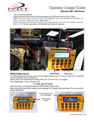 GUIDE DEFENDER V130
Operator Usage Guide
Defender IM3 / IM4 Series
• Turn on ignition switch
(Without operator ID# function or RFID card reader the LCD Display will show Date / Time)
• Note: With LCD display showing “ENTER ID NUMBER” input valid operator ID # (Range 1 to
999), maximum 3 digits and press “Enter key” ↵
System equipped with RFID card reader, scan valid operator card. The LCD display will show
Date / Time. Vehicle operation will enabled and ready to operate.
Defender Installation
RFID Operator Card Reader
Impact value shown
on LCD Display
OSHA Safety Check
The OSHA safety check procedure will be automatically initiated every 8, 12 hours or daily which is specified
in the management set up configuration.
Default value is (F) representing that safety check “fail”. Use arrow key (>) to toggle.
Press “Enter key” ↵ after choosing F or P.
F = Fail and P= Pass
Use arrow key ( >) to scroll through the OSHA safety check menu.
After inputing the last OSHA safety check message LCD display will show Data / Time and vehicle
will be operational.
OSHA safety
menu
Impact Detection Icon
“Enter key” ↵Scroll Keys
 