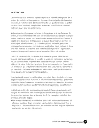 Guide de gestion des
ressources humaines
9
INTRODUCTION
L’expansion de toute entreprise repose sur plusieurs éléments stratégiques tels la
gestion des opérations, l’accroissement des marchés et de la clientèle, la gestion
financière, la recherche et le développement, etc. Les questions liées à la gestion
des ressources humaines sont parmi les aspects les plus difficiles à traiter et à
mettre en œuvre pour les gestionnaires.
Malheureusement, le manque de temps et d’expérience ainsi que l’absence de
soutien, d’encadrement et d’outils sont souvent des raisons qui obligent les organi-
sations à mettre au second plan la gestion des ressources humaines. Pourtant, il
s’agit là d’un des enjeux stratégiques de la réussite des entreprises œuvrant en
technologies de l’information (TI). La préoccupation d’une saine gestion des
ressources humaines assure non seulement un climat de travail motivant et stimu-
lant, mais mobilise le personnel dans l’atteinte des objectifs de l’organisation,
maximise l’engagement des employés et assure l’adhésion à la mission.
Le succès des entreprises du secteur de TI repose en grande partie sur leur
capacité à conserver, optimiser et accroître le savoir des membres de leur person-
nel. Les connaissances, l’expertise et les idées des employés bonifient considé-
rablement la valeur de l’entreprise et sont des actifs importants pour l’organisation.
Les entreprises qui sont pleinement conscientes de la valeur de leur personnel et
qui investissent dans leur développement sont souvent celles qui réussissent le
mieux à augmenter leurs performances globales.
Le présent guide se veut un outil pratique permettant d’approfondir les principes
de gestion des ressources humaines. Il est principalement destiné au gestionnaire
de premier niveau (superviseur immédiat) qui y trouvera un document de référen-
ce et de soutien quant aux questionnements liés à la gestion du capital humain.
Le Guide de gestion des ressources humaines destiné aux entreprises des tech-
nologies de l’information a été réalisé spécifiquement pour répondre aux besoins
des entreprises œuvrant dans le domaine des TI. Sa conception est le fruit d’un
processus en quatre étapes:
• Une analyse des besoins en matière de gestion des ressources humaines a été
effectuée auprès de douze entreprises représentatives du secteur des TI de la
région de la Capitale-Nationale. Ainsi, les différentes sections du guide répondent
aux besoins qui ont alors été exprimés.
 