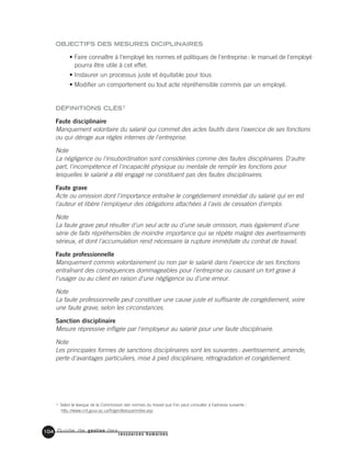Guide de gestion des
ressources humaines
104
OBJECTIFS DES MESURES DICIPLINAIRES
• Faire connaître à l'employé les normes et politiques de l'entreprise: le manuel de l'employé
pourra être utile à cet effet.
• Instaurer un processus juste et équitable pour tous
• Modifier un comportement ou tout acte répréhensible commis par un employé.
DÉFINITIONS CLÉS1
Faute disciplinaire
Manquement volontaire du salarié qui commet des actes fautifs dans l'exercice de ses fonctions
ou qui déroge aux règles internes de l'entreprise.
Note
La négligence ou l'insubordination sont considérées comme des fautes disciplinaires. D'autre
part, l'incompétence et l'incapacité physique ou mentale de remplir les fonctions pour
lesquelles le salarié a été engagé ne constituent pas des fautes disciplinaires.
Faute grave
Acte ou omission dont l'importance entraîne le congédiement immédiat du salarié qui en est
l'auteur et libère l'employeur des obligations attachées à l'avis de cessation d'emploi.
Note
La faute grave peut résulter d'un seul acte ou d'une seule omission, mais également d'une
série de faits répréhensibles de moindre importance qui se répète malgré des avertissements
sérieux, et dont l'accumulation rend nécessaire la rupture immédiate du contrat de travail.
Faute professionnelle
Manquement commis volontairement ou non par le salarié dans l'exercice de ses fonctions
entraînant des conséquences dommageables pour l'entreprise ou causant un tort grave à
l'usager ou au client en raison d'une négligence ou d'une erreur.
Note
La faute professionnelle peut constituer une cause juste et suffisante de congédiement, voire
une faute grave, selon les circonstances.
Sanction disciplinaire
Mesure répressive infligée par l'employeur au salarié pour une faute disciplinaire.
Note
Les principales formes de sanctions disciplinaires sont les suivantes: avertissement, amende,
perte d'avantages particuliers, mise à pied disciplinaire, rétrogradation et congédiement.
1. Selon le lexique de la Commission des normes du travail que l’on peut consulter à l’adresse suivante :
http://www.cnt.gouv.qc.ca/fr/gen/lexique/index.asp
 