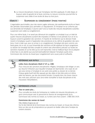 Guide de gestion des
ressources humaines
107
5. La mesure disciplinaire choisie par l'employeur doit être appliquée. À cette étape, et
toujours selon la gravité de la faute commise, la mesure corrective pourrait être la
suspension sans solde d'une durée de deux ou trois jours.
ÉTAPE 4 SUSPENSION OU CONGÉDIEMENT (PHASE PUNITIVE)
L'organisation peut émettre, pour des raisons jugées sérieuses, des avertissements écrits en fixant
des périodes raisonnables pour permettre un réajustement. Si l'employé ne se conforme pas
aux demandes de l'employeur, il pourra subir l'une ou l'autre des mesures disciplinaires suivantes:
suspension sans solde ou congédiement.
Pour une même faute, il ne serait pas démesuré de congédier un employé à qui un total de
quatre mesures disciplinaires auraient été imposées à l'intérieur d'une période d'un an et ce,
toujours suivant la gradation des sanctions. Il importe de mentionner que la décision finale
revient à l'employeur quant à l'application des procédures et du rythme de gradation des sanc-
tions. Il est à noter que, pour en arriver à un congédiement, l'employé doit avoir commis une
faute grave, tel un vol, ou que l'ensemble des sanctions ait été appliqué de façon progressive.
Le dossier de l'employé doit être complet et contenir des informations précises sur toutes les
sanctions imposées et sur les faits qui lui sont reprochés. C'est la meilleure façon de se préparer
à faire face à une plainte que pourrait éventuellement déposer l'employé auprès de la
Commission des normes du travail pour congédiement sans cause juste et suffisante.
RÉFÉRENCE AUX OUTILS
Lettre d'avis disciplinaire (Outil no 27, p. 108)
Pour chacune des sanctions disciplinaires infligées, l'employeur doit rédiger un avis
qui résume l'infraction pour laquelle l'employé est réprimandé. Une copie de cet
avis sera remise à l'employé et une autre sera portée au dossier de ce dernier.
Chaque geste fautif doit être appuyé par des dates et des faits précis et même,
selon les besoins, par des documents formels. Il importe donc de choisir chacun
des mots avec précision pour ainsi éviter d'amplifier la faute disciplinaire et les
mauvaises interprétations.
RÉFÉRENCES UTILES
Pour en savoir plus…
Pour connaître les droits de l’entreprise en matière de mesures disciplinaires, on
peut communiquer avec le personnel du Service de renseignements de la
Commission des normes du travail, au numéro sans frais suivant: 1 800 265-1414.
Commission des normes du travail
http://www.cnt.gouv.qc.ca/
Sur le site Internet de la Commission des normes du travail, on trouve des informa-
tions sur des cas de jurisprudence qui peuvent se révéler utiles dans l’analyse de
certains dossiers.
Mesuresdisciplinaires
 