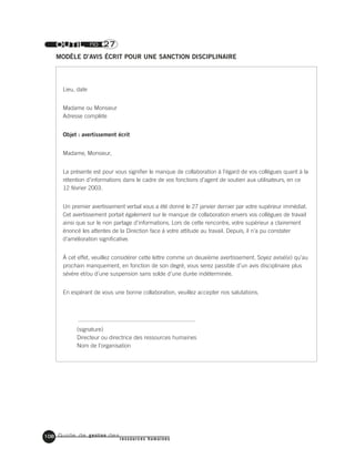 Guide de gestion des
ressources humaines
108
OUTIL no 27
MODÈLE D’AVIS ÉCRIT POUR UNE SANCTION DISCIPLINAIRE
Lieu, date
Madame ou Monsieur
Adresse complète
Objet : avertissement écrit
Madame, Monsieur,
La présente est pour vous signifier le manque de collaboration à l’égard de vos collègues quant à la
rétention d’informations dans le cadre de vos fonctions d’agent de soutien aux utilisateurs, en ce
12 février 2003.
Un premier avertissement verbal vous a été donné le 27 janvier dernier par votre supérieur immédiat.
Cet avertissement portait également sur le manque de collaboration envers vos collègues de travail
ainsi que sur le non partage d’informations. Lors de cette rencontre, votre supérieur a clairement
énoncé les attentes de la Direction face à votre attitude au travail. Depuis, il n’a pu constater
d’amélioration significative.
À cet effet, veuillez considérer cette lettre comme un deuxième avertissement. Soyez avisé(e) qu’au
prochain manquement, en fonction de son degré, vous serez passible d’un avis disciplinaire plus
sévère et/ou d’une suspension sans solde d’une durée indéterminée.
En espérant de vous une bonne collaboration, veuillez accepter nos salutations.
(signature)
Directeur ou directrice des ressources humaines
Nom de l’organisation
 