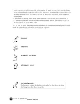 Guide de gestion des
resources humaines
10
• Les entreprises consultées avaient la préoccupation de savoir comment faire pour appliquer
les techniques liées à une gestion efficace des ressources humaines. Alors, pour chacune des
sections, des explications concrètes de la mise en œuvre des techniques et des étapes ont
été élaborées.
• L’adaptation du langage utilisé et des outils proposés au vocabulaire et à la réalité des TI.
• La prise en compte des tendances particulières observées dans le domaine des TI pour le
développement du guide et des outils.
Tout au long du guide, des pictogrammes permettent de repérer facilement les principaux élé-
ments de la structure du document. Voici ce qu’ils signifient :
CONSEILS
À RETENIR
RÉFÉRENCE AUX OUTILS
RÉFÉRENCES UTILES
Les lois changent…
Veuillez vous assurer de toujours consulter les dernières versions
des lois présentées dans ce guide.
 