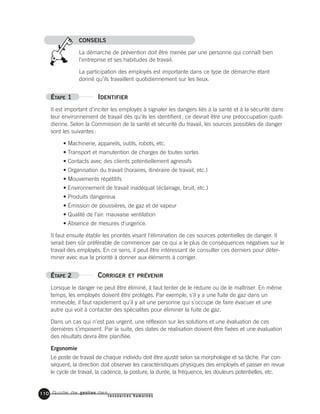 Guide de gestion des
ressources humaines
110
CONSEILS
La démarche de prévention doit être menée par une personne qui connaît bien
l’entreprise et ses habitudes de travail.
La participation des employés est importante dans ce type de démarche étant
donné qu’ils travaillent quotidiennement sur les lieux.
ÉTAPE 1 IDENTIFIER
Il est important d'inciter les employés à signaler les dangers liés à la santé et à la sécurité dans
leur environnement de travail dès qu'ils les identifient; ce devrait être une préoccupation quoti-
dienne. Selon la Commission de la santé et sécurité du travail, les sources possibles de danger
sont les suivantes:
• Machinerie, appareils, outils, robots, etc.
• Transport et manutention de charges de toutes sortes
• Contacts avec des clients potentiellement agressifs
• Organisation du travail (horaires, itinéraire de travail, etc.)
• Mouvements répétitifs
• Environnement de travail inadéquat (éclairage, bruit, etc.)
• Produits dangereux
• Émission de poussières, de gaz et de vapeur
• Qualité de l'air: mauvaise ventilation
• Absence de mesures d'urgence.
Il faut ensuite établir les priorités visant l'élimination de ces sources potentielles de danger. Il
serait bien sûr préférable de commencer par ce qui a le plus de conséquences négatives sur le
travail des employés. En ce sens, il peut être intéressant de consulter ces derniers pour déter-
miner avec eux la priorité à donner aux éléments à corriger.
ÉTAPE 2 CORRIGER ET PRÉVENIR
Lorsque le danger ne peut être éliminé, il faut tenter de le réduire ou de le maîtriser. En même
temps, les employés doivent être protégés. Par exemple, s'il y a une fuite de gaz dans un
immeuble, il faut rapidement qu'il y ait une personne qui s'occupe de faire évacuer et une
autre qui voit à contacter des spécialites pour éliminer la fuite de gaz.
Dans un cas qui n'est pas urgent, une réflexion sur les solutions et une évaluation de ces
dernières s'imposent. Par la suite, des dates de réalisation doivent être fixées et une évaluation
des résultats devra être planifiée.
Ergonomie
Le poste de travail de chaque individu doit être ajusté selon sa morphologie et sa tâche. Par con-
séquent, la direction doit observer les caractéristiques physiques des employés et passer en revue
le cycle de travail, la cadence, la posture, la durée, la fréquence, les douleurs potentielles, etc.
 
