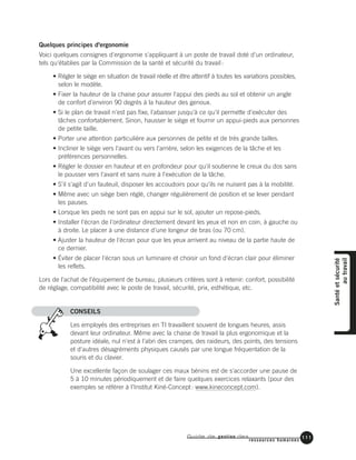 Guide de gestion des
ressources humaines
111
Quelques principes d'ergonomie
Voici quelques consignes d'ergonomie s'appliquant à un poste de travail doté d'un ordinateur,
tels qu'établies par la Commission de la santé et sécurité du travail:
• Régler le siège en situation de travail réelle et être attentif à toutes les variations possibles,
selon le modèle.
• Fixer la hauteur de la chaise pour assurer l'appui des pieds au sol et obtenir un angle
de confort d'environ 90 degrés à la hauteur des genoux.
• Si le plan de travail n'est pas fixe, l'abaisser jusqu'à ce qu'il permette d'exécuter des
tâches confortablement. Sinon, hausser le siège et fournir un appui-pieds aux personnes
de petite taille.
• Porter une attention particulière aux personnes de petite et de très grande tailles.
• Incliner le siège vers l'avant ou vers l'arrière, selon les exigences de la tâche et les
préférences personnelles.
• Régler le dossier en hauteur et en profondeur pour qu'il soutienne le creux du dos sans
le pousser vers l'avant et sans nuire à l'exécution de la tâche.
• S'il s'agit d'un fauteuil, disposer les accoudoirs pour qu'ils ne nuisent pas à la mobilité.
• Même avec un siège bien réglé, changer régulièrement de position et se lever pendant
les pauses.
• Lorsque les pieds ne sont pas en appui sur le sol, ajouter un repose-pieds.
• Installer l'écran de l'ordinateur directement devant les yeux et non en coin, à gauche ou
à droite. Le placer à une distance d'une longeur de bras (ou 70 cm).
• Ajuster la hauteur de l'écran pour que les yeux arrivent au niveau de la partie haute de
ce dernier.
• Éviter de placer l'écran sous un luminaire et choisir un fond d'écran clair pour éliminer
les reflets.
Lors de l'achat de l'équipement de bureau, plusieurs critères sont à retenir: confort, possibilité
de réglage, compatibilité avec le poste de travail, sécurité, prix, esthétique, etc.
CONSEILS
Les employés des entreprises en TI travaillent souvent de longues heures, assis
devant leur ordinateur. Même avec la chaise de travail la plus ergonomique et la
posture idéale, nul n'est à l'abri des crampes, des raideurs, des points, des tensions
et d'autres désagréments physiques causés par une longue fréquentation de la
souris et du clavier.
Une excellente façon de soulager ces maux bénins est de s'accorder une pause de
5 à 10 minutes périodiquement et de faire quelques exercices relaxants (pour des
exemples se référer à l’Institut Kiné-Concept: www.kineconcept.com).
Santéetsécurité
autravail
 