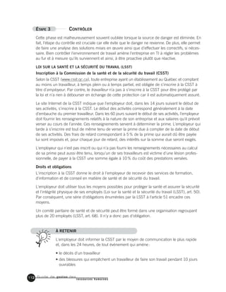 Guide de gestion des
ressources humaines
112
ÉTAPE 3 CONTRÔLER
Cette phase est malheureusement souvent oubliée lorsque la source de danger est éliminée. En
fait, l'étape du contrôle est cruciale car elle évite que le danger ne revienne. De plus, elle permet
de faire une analyse des solutions mises en œuvre ainsi que d'effectuer les correctifs, si néces-
saire. Bien contrôler l'environnement de travail amène l'entreprise en TI à régler les problèmes
au fur et à mesure qu'ils surviennent et ainsi, à être proactive plutôt que réactive.
LOI SUR LA SANTÉ ET LA SÉCURITÉ DU TRAVAIL (LSST)
Inscription à la Commission de la santé et de la sécurité du travail (CSST)
Selon la CSST (www.csst.qc.ca), toute entreprise ayant un établissement au Québec et comptant
au moins un travailleur, à temps plein ou à temps partiel, est obligée de s'inscrire à la CSST à
titre d'employeur. Par contre, le travailleur n'a pas à s'inscrire à la CSST pour être protégé par
la loi et n'a rien à débourser en échange de cette protection car il est automatiquement assuré.
Le site Internet de la CSST indique que l'employeur doit, dans les 14 jours suivant le début de
ses activités, s'inscrire à la CSST. Le début des activités correspond généralement à la date
d'embauche du premier travailleur. Dans les 60 jours suivant le début de ses activités, l'employeur
doit fournir les renseignements relatifs à la nature de son entreprise et aux salaires qu'il prévoit
verser au cours de l'année. Ces renseignements servent à déterminer la prime. L'employeur qui
tarde à s'inscrire est tout de même tenu de verser la prime due à compter de la date de début
de ses activités. Des frais de retard correspondant à 5% de la prime qui aurait dû être payée
lui sont imposés et, pour chaque jour de retard, des intérêts sur la somme due seront exigés.
L'employeur qui n'est pas inscrit ou qui n'a pas fourni les renseignements nécessaires au calcul
de sa prime peut aussi être tenu, lorsqu'un de ses travailleurs est victime d'une lésion profes-
sionnelle, de payer à la CSST une somme égale à 10% du coût des prestations versées.
Droits et obligations
L'inscription à la CSST donne le droit à l'employeur de recevoir des services de formation,
d'information et de conseil en matière de santé et de sécurité du travail.
L'employeur doit utiliser tous les moyens possibles pour protéger la santé et assurer la sécurité
et l'intégrité physique de ses employés (Loi sur la santé et la sécurité du travail (LSST), art. 50).
Par conséquent, une série d'obligations énumérées par la LSST à l'article 51 encadre ces
moyens.
Un comité paritaire de santé et de sécurité peut être formé dans une organisation regroupant
plus de 20 employés (LSST, art. 68). Il n'y a donc pas d'obligation.
À RETENIR
L'employeur doit informer la CSST par le moyen de communication le plus rapide
et, dans les 24 heures, de tout événement qui amène:
• le décès d'un travailleur
• des blessures qui empêchent un travailleur de faire son travail pendant 10 jours
ouvrables
 