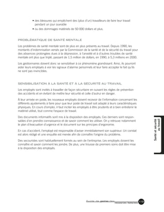 Guide de gestion des
ressources humaines
113
• des blessures qui empêchent des (plus d’un) travailleurs de faire leur travail
pendant un jour ouvrable
• ou des dommages matériels de 50 000 dollars et plus.
PROBLÉMATIQUE DE SANTÉ MENTALE
Les problèmes de santé mentale sont de plus en plus présents au travail. Depuis 1990, les
montants d'indemnisation versés par la Commission de la santé et de la sécurité du travail pour
des absences prolongées dues à la dépression, à l'anxiété et à d'autres troubles de santé
mentale ont plus que triplé, passant de 1,5 million de dollars, en 1990, à 5,3 millions en 2000.
Les gestionnaires doivent donc se sensibiliser à ce phénomène grandissant. Ainsi, ils pourront
aider leurs employés à voir les signaux d'alarme personnels et leur faire accepter le fait qu'ils
ne sont pas invincibles.
SENSIBILISATION À LA SANTÉ ET À LA SÉCURITÉ AU TRAVAIL
Les employés sont invités à travailler de façon sécuritaire en suivant les règles de prévention
des accidents et en évitant de mettre leur sécurité et celle d'autrui en danger.
À leur arrivée en poste, les nouveaux employés doivent recevoir de l'information concernant les
différents ajustements à faire pour que leur poste de travail soit adapté à leurs caractéristiques
physiques. En cours d'emploi, il faut inciter les employés à être prudents et à bien entretenir le
matériel utilisé, tout comme l'espace de travail.
Des documents informatifs sont mis à la disposition des employés. Ces derniers sont respon-
sables d'en prendre connaissance et de savoir comment les utiliser. On y retrouve notamment
le plan d'évacuation d'urgence et le document sur les principes d'ergonomie.
En cas d'accident, l'employé est responsable d'aviser immédiatement son supérieur. Un constat
est alors rédigé et une enquête est menée afin de connaître l'origine du problème.
Des secouristes sont habituellement formés au sein de l'entreprise. Les employés doivent les
connaître et savoir comment les joindre. De plus, une trousse de premiers soins doit être mise
à la disposition des employés.
Santéetsécurité
autravail
 